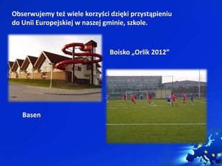 Obserwujemy też wiele korzyści dzięki przystąpieniu 
do Unii Europejskiej w naszej gminie, szkole. 
Basen 
Boisko „Orlik 2012” 
 