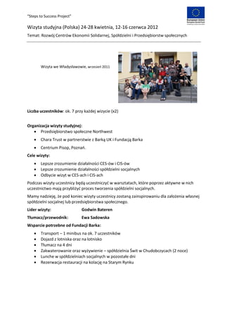 “Steps to Success Project”

Wizyta studyjna (Polska) 24-28 kwietnia, 12-16 czerwca 2012
Temat: Rozwój Centrów Ekonomii Solidarnej, Spółdzielni i Przedsiębiorstw społecznych




        Wizyta we Władysławowie, wrzesieo 2011




Liczba uczestników: ok. 7 przy każdej wizycie (x2)


Organizacja wizyty studyjnej:
    Przedsiębiorstwo społeczne Northwest
       Chara Trust w partnerstwie z Barką UK i Fundacją Barka
       Centrium Pisop, Poznao.
Cele wizyty:
       Lepsze zrozumienie działalności CES-ów i CIS-ów
       Lepsze zrozumienie działalności spółdzielni socjalnych
       Odbycie wizyt w CES-ach i CIS-ach
Podczas wizyty uczestnicy będą uczestniczyd w warsztatach, które poprzez aktywne w nich
uczestnictwo mają przybliżyd proces tworzenia spółdzielni socjalnych.
Mamy nadzieję, że pod koniec wizyty uczestnicy zostaną zainspirowaniu dla założenia własnej
spółdzielni socjalnej lub przedsiębiorstwa społecznego.
Lider wizyty:                 Godwin Bateren
Tłumacz/przewodnik:           Ewa Sadowska
Wsparcie potrzebne od Fundacji Barka:
       Transport – 1 minibus na ok. 7 uczestników
       Dojazd z lotniska oraz na lotnisko
       Tłumacz na 4 dni
       Zakwaterowanie oraz wyżywienie – spółdzielnia Świt w Chudobczycach (2 noce)
       Lunche w spółdzielniach socjalnych w pozostałe dni
       Rezerwacja restauracji na kolację na Starym Rynku
 