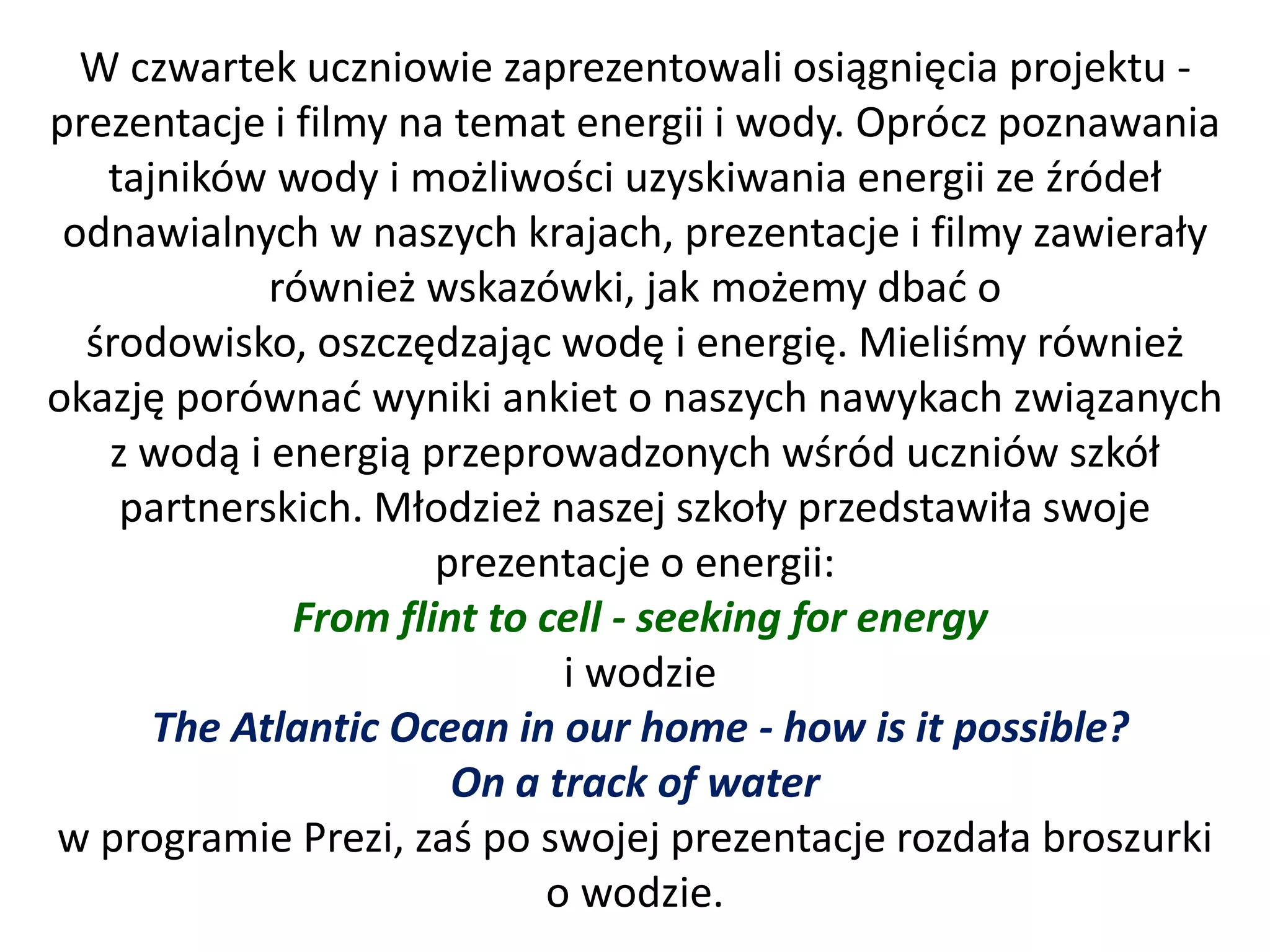 W czwartek uczniowie zaprezentowali osiągnięcia projektu -
prezentacje i filmy na temat energii i wody. Oprócz poznawania
   tajników wody i możliwości uzyskiwania energii ze źródeł
 odnawialnych w naszych krajach, prezentacje i filmy zawierały
            również wskazówki, jak możemy dbad o
  środowisko, oszczędzając wodę i energię. Mieliśmy również
okazję porównad wyniki ankiet o naszych nawykach związanych
   z wodą i energią przeprowadzonych wśród uczniów szkół
    partnerskich. Młodzież naszej szkoły przedstawiła swoje
                      prezentacje o energii:
              From flint to cell - seeking for energy
                             i wodzie
      The Atlantic Ocean in our home - how is it possible?
                       On a track of water
w programie Prezi, zaś po swojej prezentacje rozdała broszurki
                            o wodzie.
 
