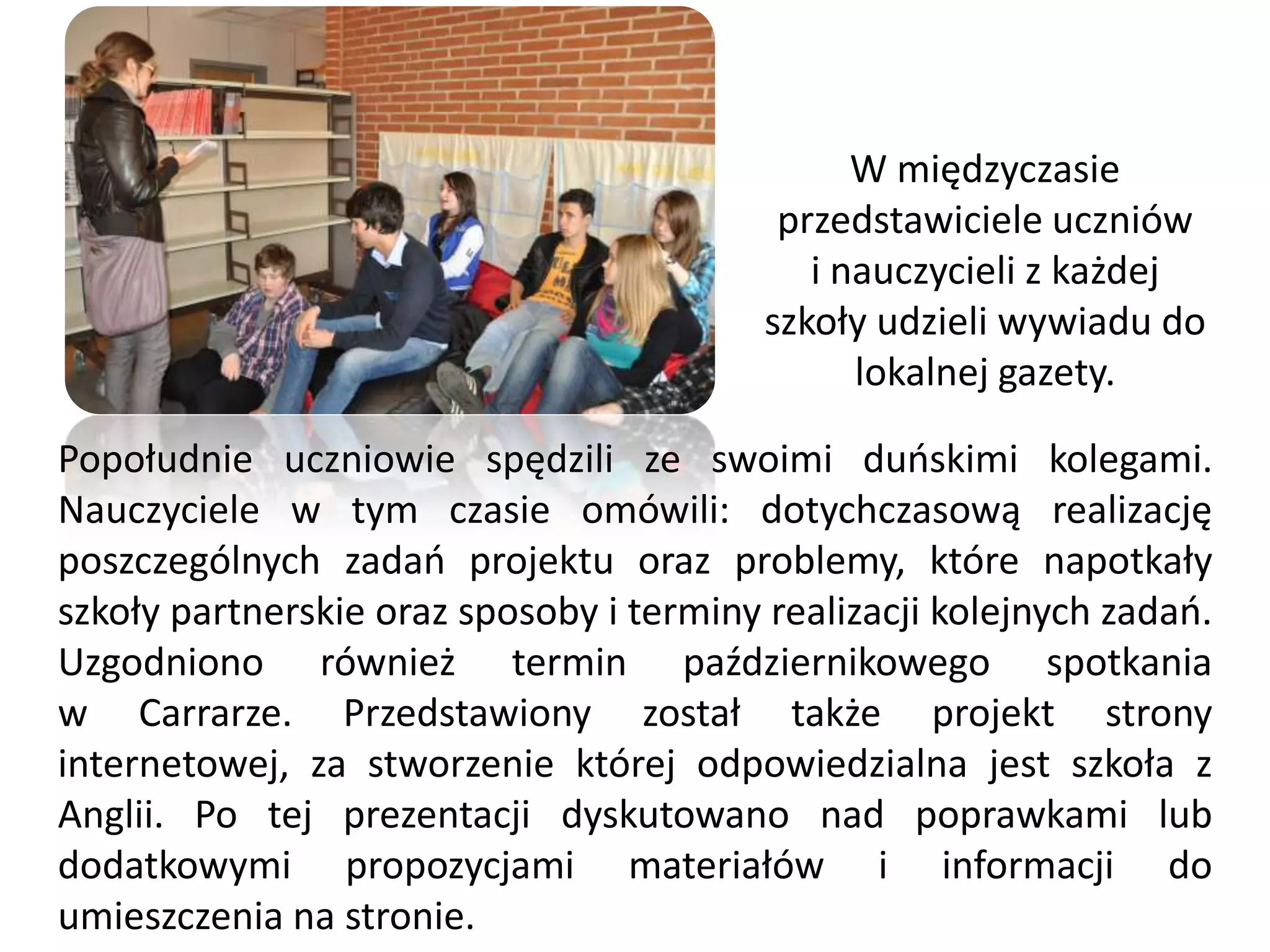 W międzyczasie
                                           przedstawiciele uczniów
                                             i nauczycieli z każdej
                                          szkoły udzieli wywiadu do
                                                lokalnej gazety.

Popołudnie uczniowie spędzili ze swoimi duoskimi kolegami.
Nauczyciele w tym czasie omówili: dotychczasową realizację
poszczególnych zadao projektu oraz problemy, które napotkały
szkoły partnerskie oraz sposoby i terminy realizacji kolejnych zadao.
Uzgodniono również termin październikowego spotkania
w Carrarze. Przedstawiony został także projekt strony
internetowej, za stworzenie której odpowiedzialna jest szkoła z
Anglii. Po tej prezentacji dyskutowano nad poprawkami lub
dodatkowymi propozycjami materiałów i informacji do
umieszczenia na stronie.
 
