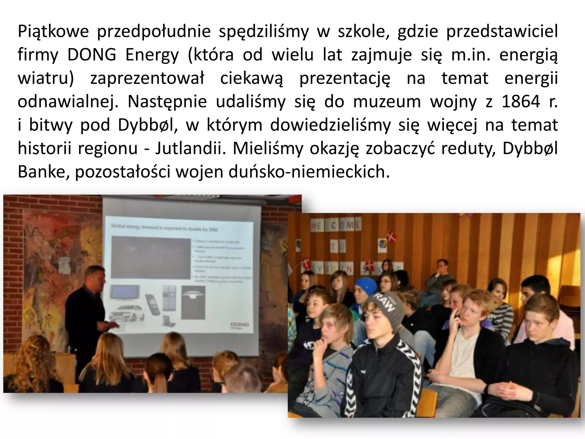 Piątkowe przedpołudnie spędziliśmy w szkole, gdzie przedstawiciel
firmy DONG Energy (która od wielu lat zajmuje się m.in. energią
wiatru) zaprezentował ciekawą prezentację na temat energii
odnawialnej. Następnie udaliśmy się do muzeum wojny z 1864 r.
i bitwy pod Dybbøl, w którym dowiedzieliśmy się więcej na temat
historii regionu - Jutlandii. Mieliśmy okazję zobaczyd reduty, Dybbøl
Banke, pozostałości wojen duosko-niemieckich.
 