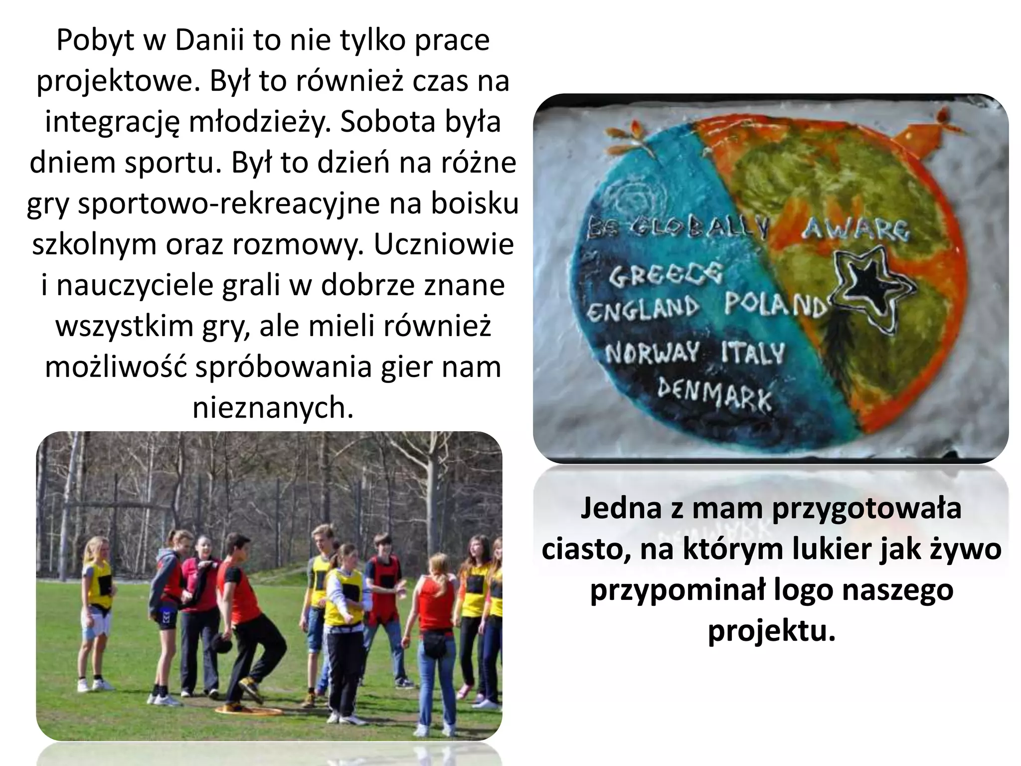 Pobyt w Danii to nie tylko prace
 projektowe. Był to również czas na
 integrację młodzieży. Sobota była
dniem sportu. Był to dzieo na różne
gry sportowo-rekreacyjne na boisku
szkolnym oraz rozmowy. Uczniowie
 i nauczyciele grali w dobrze znane
   wszystkim gry, ale mieli również
 możliwośd spróbowania gier nam
            nieznanych.

                                         Jedna z mam przygotowała
                                      ciasto, na którym lukier jak żywo
                                          przypominał logo naszego
                                                   projektu.
 