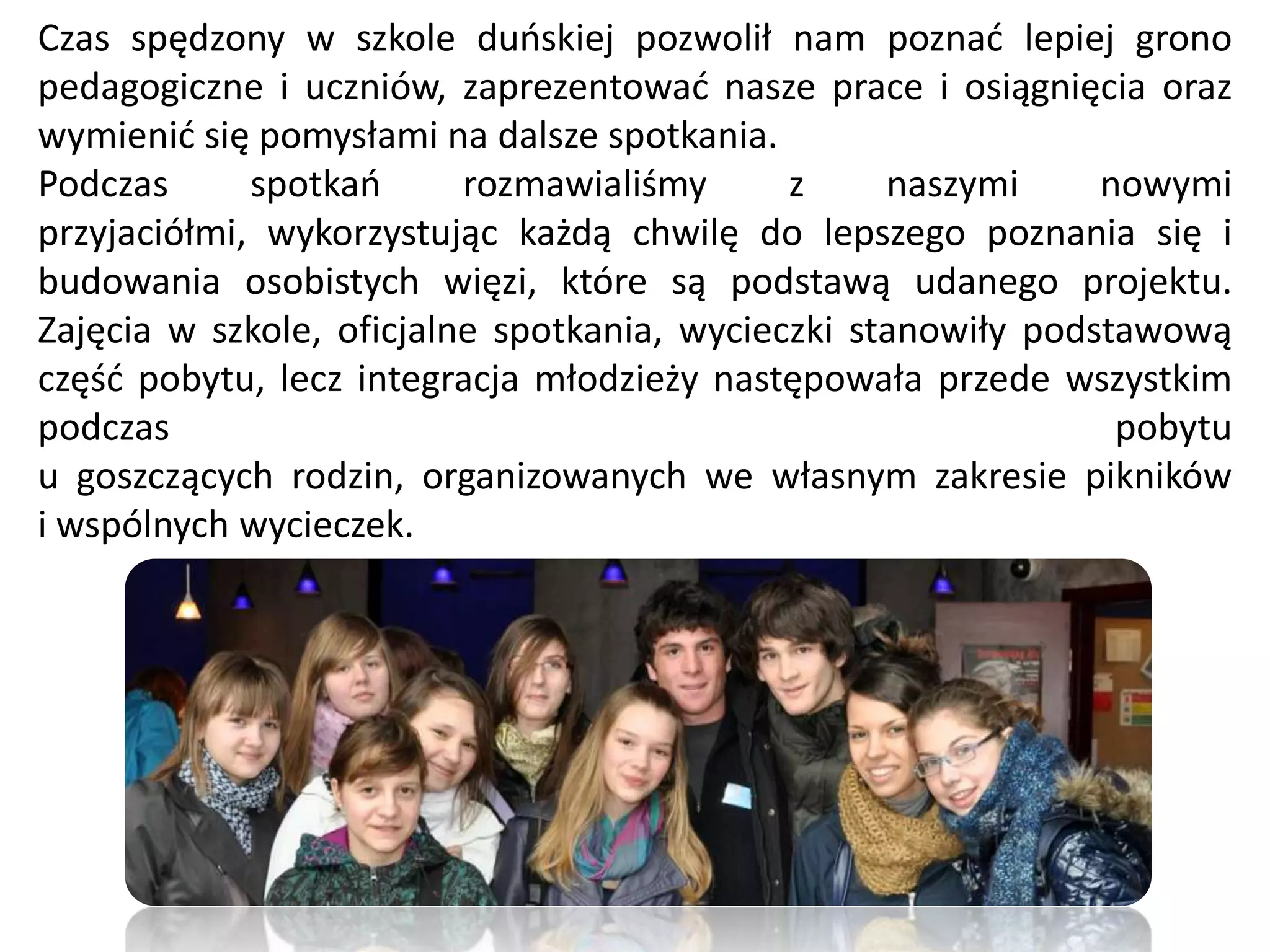 Czas spędzony w szkole duoskiej pozwolił nam poznad lepiej grono
pedagogiczne i uczniów, zaprezentowad nasze prace i osiągnięcia oraz
wymienid się pomysłami na dalsze spotkania.
Podczas      spotkao      rozmawialiśmy      z     naszymi     nowymi
przyjaciółmi, wykorzystując każdą chwilę do lepszego poznania się i
budowania osobistych więzi, które są podstawą udanego projektu.
Zajęcia w szkole, oficjalne spotkania, wycieczki stanowiły podstawową
częśd pobytu, lecz integracja młodzieży następowała przede wszystkim
podczas                                                         pobytu
u goszczących rodzin, organizowanych we własnym zakresie pikników
i wspólnych wycieczek.
 