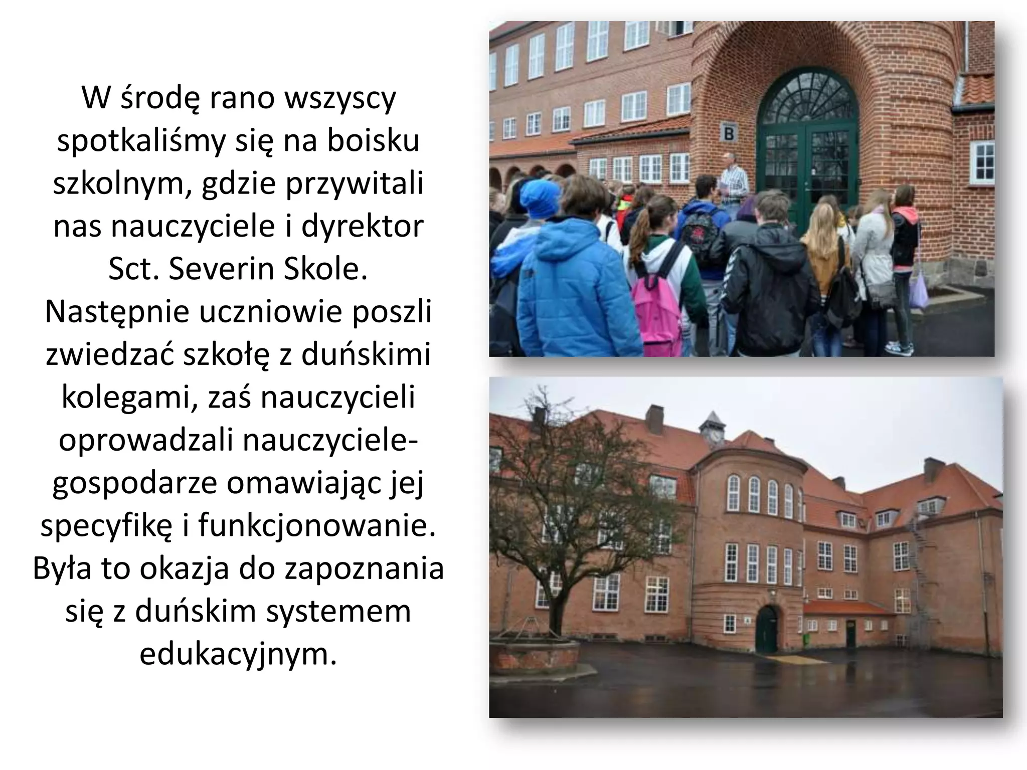 W środę rano wszyscy
  spotkaliśmy się na boisku
  szkolnym, gdzie przywitali
  nas nauczyciele i dyrektor
      Sct. Severin Skole.
 Następnie uczniowie poszli
 zwiedzad szkołę z duoskimi
   kolegami, zaś nauczycieli
  oprowadzali nauczyciele-
  gospodarze omawiając jej
specyfikę i funkcjonowanie.
Była to okazja do zapoznania
   się z duoskim systemem
         edukacyjnym.
 