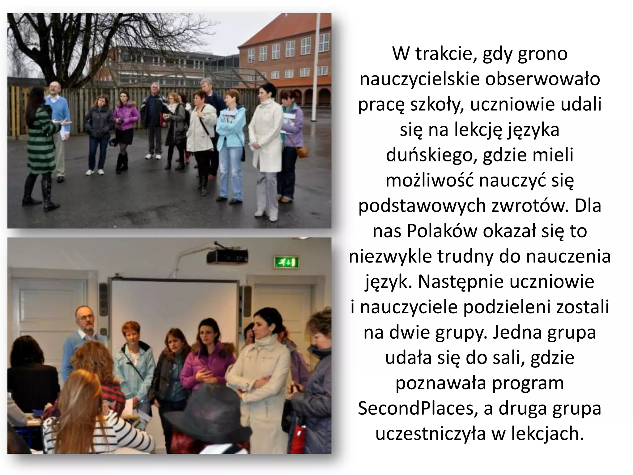 W trakcie, gdy grono
  nauczycielskie obserwowało
  pracę szkoły, uczniowie udali
       się na lekcję języka
      duoskiego, gdzie mieli
      możliwośd nauczyd się
  podstawowych zwrotów. Dla
    nas Polaków okazał się to
niezwykle trudny do nauczenia
   język. Następnie uczniowie
i nauczyciele podzieleni zostali
   na dwie grupy. Jedna grupa
      udała się do sali, gdzie
       poznawała program
  SecondPlaces, a druga grupa
    uczestniczyła w lekcjach.
 