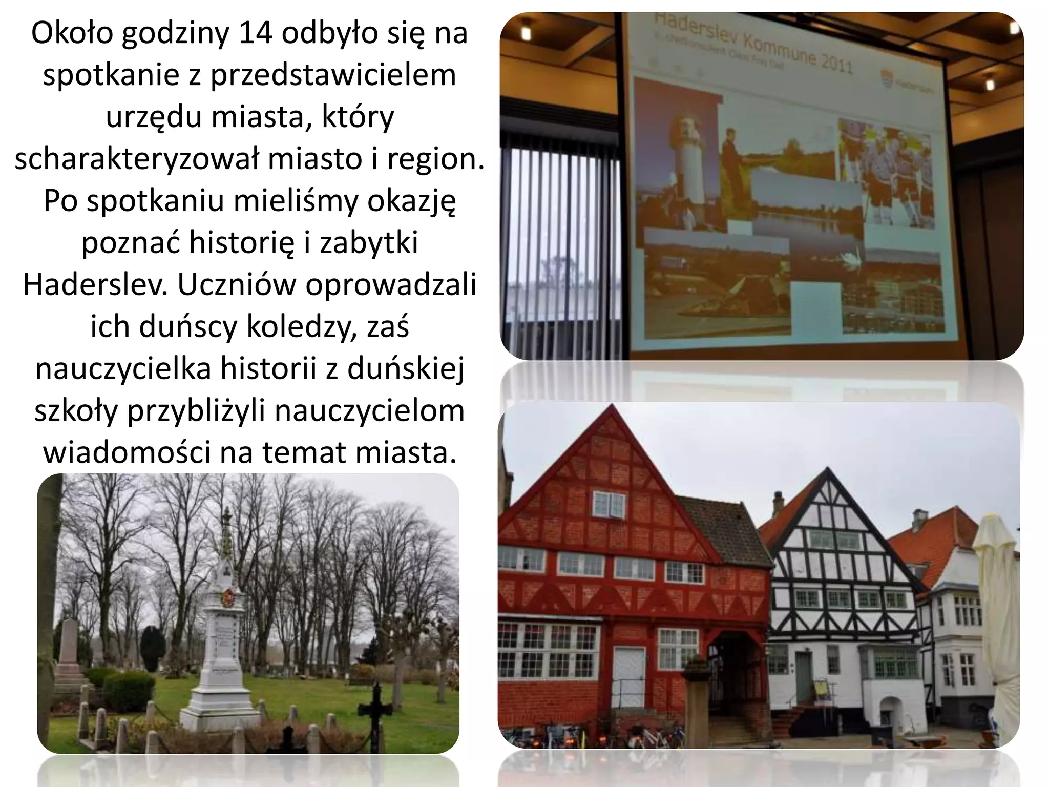 Około godziny 14 odbyło się na
   spotkanie z przedstawicielem
       urzędu miasta, który
scharakteryzował miasto i region.
   Po spotkaniu mieliśmy okazję
     poznad historię i zabytki
 Haderslev. Uczniów oprowadzali
      ich duoscy koledzy, zaś
  nauczycielka historii z duoskiej
  szkoły przybliżyli nauczycielom
   wiadomości na temat miasta.
 
