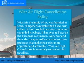 Mail - Info@airticketpolicy.com Web - www.airticketpolicy.com
Wizz Air, or simply Wizz, was founded in
2004. Hungary has established a low-cost
airline. It has travelled over 600 routes and
expanded its wings. It has over 27 bases on
the European continents. Every now and
then, the company offers customers travel
packages that make their trips more
enjoyable and affordable. Wizz Air Flight
Cancellation is extremely convenient for
travellers.
 