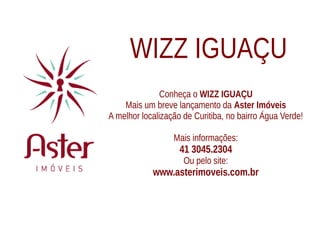 WIZZ IGUAÇU
               Conheça o WIZZ IGUAÇU
    Mais um breve lançamento da Aster Imóveis
A melhor localização de Curitiba, no bairro Água Verde!

                  Mais informações:
                    41 3045.2304
                     Ou pelo site:
            www.asterimoveis.com.br
 