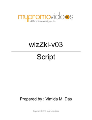  
  
wizZki­v03
 
Script 
  
  
  
  
  
  
  
  
  
  
  
  
  
  
  
Prepared by : Vimida M. Das
Copyright © 2013 Mypromovideos   
 
 