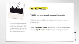 WI IZ WIZZ

                                           WIZZ is een communicatie bureau uit Herentals.


                                           Wij ondersteunen bedrijven en instanties bij het voeren van hun
                                           communicatie.
Onze kracht is onze flexibiliteit, snel-
heid en het aanbod van een totaalop-
lossing. Tijdens alle projecten is WIZZ
                                           Zowel in gedrukte media: huisstijlitems, folders en nieuwsbrieven
het aanspreekpunt en nemen wij mee
de verantwoordelijkheid voor de cor-       als voor digitale media: e-advertising, e-marketing en websites
recte uitvoering van de opdracht.
 