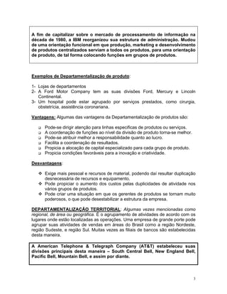 A fim de capitalizar sobre o mercado de processamento de informação na
década de 1980, a IBM reorganizou sua estrutura de administração. Mudou
de uma orientação funcional em que produção, marketing e desenvolvimento
de produtos centralizados serviam a todos os produtos, para uma orientação
de produto, de tal forma colocando funções em grupos de produtos.
Exemplos de Departamentalização de produto:
1- Lojas de departamentos
2- A Ford Motor Company tem as suas divisões Ford, Mercury e Lincoln
Continental.
3- Um hospital pode estar agrupado por serviços prestados, como cirurgia,
obstetrícia, assistência coronariana.
Vantagens: Algumas das vantagens da Departamentalização de produtos são:
Pode-se dirigir atenção para linhas especificas de produtos ou serviços.
A coordenação de funções ao nível da divisão de produto torna-se melhor.
Pode-se atribuir melhor a responsabilidade quanto ao lucro.
Facilita a coordenação de resultados.
Propicia a alocação de capital especializado para cada grupo de produto.
Propicia condições favoráveis para a inovação e criatividade.
Desvantagens:
Exige mais pessoal e recursos de material, podendo daí resultar duplicação
desnecessária de recursos e equipamento.
Pode propiciar o aumento dos custos pelas duplicidades de atividade nos
vários grupos de produtos.
Pode criar uma situação em que os gerentes de produtos se tornam muito
poderosos, o que pode desestabilizar a estrutura da empresa.
DEPARTAMENTALIZAÇÃO TERRITORIAL: Algumas vezes mencionadas como
regional, de área ou geográfica. É o agrupamento de atividades de acordo com os
lugares onde estão localizadas as operações. Uma empresa de grande porte pode
agrupar suas atividades de vendas em áreas do Brasil como a região Nordeste,
região Sudeste, e região Sul. Muitas vezes as filiais de bancos são estabelecidas
desta maneira.
A American Telephone & Telegraph Company (AT&T) estabeleceu suas
divisões principais desta maneira – South Central Bell, New England Bell,
Pacific Bell, Mountain Bell, e assim por diante.
3
 
