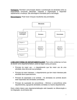 Vantagens: Permitem comunicação aberta e coordenação de atividades entre os
especialistas funcionais relevantes. Capacita a organização a responder
rapidamente à mudança. São abordagens orientadas para a tecnologia.
Desvantagens: Pode haver choques resultantes das prioridades.
Coordenação
de Projetos EletricidadeMecânica
Projeto A
Projeto B
Recursos
Humanos e
Materiais
Recursos
Humanos e
Materiais
Projeto C
Diretoria
A MELHOR FORMA DE DEPARTAMENTALIZAR: Para evitar problemas na hora
de decidir como departamentalizar, pode-se seguir certos princípios:
Princípio do maior uso – o departamento que faz maior uso de uma
atividade, deve tê-la sob sua jurisdição.
Principio do maior interesse – o departamento que tem maior interesse pela
atividade deve supervisiona-la.
Principio da separação e do controle – As atividades do controle devem
estar separadas das atividades controladas.
Principio da supressão da concorrência – Eliminar a concorrência entre
departamentos, agrupando atividades correlatas no mesmo departamento.
Outro critério básico para departamentalização está baseado na diferenciação e
na integração, os princípios são:
7
 