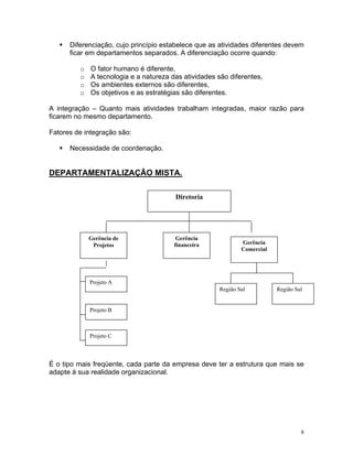 Diferenciação, cujo princípio estabelece que as atividades diferentes devem
ficar em departamentos separados. A diferenciação ocorre quando:
o O fator humano é diferente,
o A tecnologia e a natureza das atividades são diferentes,
o Os ambientes externos são diferentes,
o Os objetivos e as estratégias são diferentes.
A integração – Quanto mais atividades trabalham integradas, maior razão para
ficarem no mesmo departamento.
Fatores de integração são:
Necessidade de coordenação.
DEPARTAMENTALIZAÇÃO MISTA.
Gerência de
Projetos Gerência
Comercial
Gerência
financeira
Projeto A
Projeto B
Projeto C
Região Sul Região Sul
Diretoria
É o tipo mais freqüente, cada parte da empresa deve ter a estrutura que mais se
adapte à sua realidade organizacional.
8
 