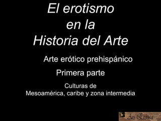 El erotismo
en la
Historia del Arte
Culturas de
Mesoamérica, caribe y zona intermedia
Los Arte erótico prehispánico
Primera parte
 