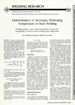 WELDING RESEARCH
SUPPLEMENT TO THE WELDING JOURNAL, JUNE, 1983
Sponsored by the American Welding Society and the Welding Research Council
(!®
Determination of Necessary Preheating
Temperature in Steel Welding
Findings include a new carbon equivalent to assess the
susceptibility of steel to cold cracking more satisfactorily
BY N. YURIOKA, H. SUZUKI, S. OHSHITA AND S. SAITO
ABSTRACT. Various tests used when
determining critical preheating tempera-
tures to avoid cold cracking were exam-
ined. These included the Stout slot weld,
H-slit type, V-groove restraint, and y-
groove restraint tests. Both conventional
and newly developed types of steel hav-
ing carbon contents ranging between
0.02 and 0.26% were used.
Examination of the cracking tests
resulted in the proposing of a new car-
bon equivalent that more satisfactorily
assesses the susceptibility of steel to cold
cracking than do CE(IIW) and Pcm. It is
expressed as:
CE:
{
Si Mn Cu Ni
+ — + — + —
24 6 15 20
' C + A(C)
Cr + Mo + Nb + V
+ + 5B
}
{20where A(C) = 0.75 + 0.25 tanh
(C - 0.12)}.
As a parameter describing the proba-
bility of the occurrence of cold cracking
in steel welding, a cracking index (Cl) was
proposed. It is expressed as:
Cl = CE + 0.15 JJog H]is + 0.30
£og(0.017 KtOw)
According to the procedure proposed
in this study, the necessary preheating
temperatures to avoid cold cracking are
determined by satisfying the following
criterion:
N. YURIOKA, S. OHSHITA and S. SAITO are
with the Products R&D Laboratories, and H.
SUZUKI is with the Head Office, Nippon Steel
Corporation, Japan.
Paper presented at the 63rd AWS Annual
Meeting, held In Kansas City, Missouri, during
April 25-30, 1982.
tlOO 2 : (t-ioo)cr
where tioo is the cooling time to 100°C
(212°F); this is influenced, not only by the
preheating temperature employed, but
also by welding heat input, plate thick-
ness and preheating method. Critical time
(tioo)cr is given as:
(t .oo)cr = exp (67.6 Cl3
-
182.0 C l 2
+ 163.8 Cl - 41.0)
Introduction
Methods to determine the necessary
preheating temperature for the preven-
tion of cold cracking in steel welding
include the 1974 British Standard 5135
(Ref. 1) and a procedure described in
Japan Steel Structure Construction
(JSSC - Ref. 2). However, there is a con-
siderable difference between the neces-
sary preheating temperatures deter-
mined by the two procedures.
British Standard 5135 uses the IIW
carbon equivalent as a parameter for
determining the preheating temperature,
while the JSSC procedure uses Ito's car-
bon equivalent, Pcm (Ref. 3). The IIW
carbon equivalent satisfactorily evaluates
the cold cracking susceptibility of ordi-
nary carbon or carbon-manganese steels;
however, the low-carbon low-alloy
steels, such as the recently developed
pipeline steels, are more accurately
assessed by Pcm. This has been a prob-
lem, especially in deciding the allowable
value for the chemical composition of
pearlite-reduced pipeline steels or low-
carbon low-alloy structural steels.
Experimental Procedure
Weld Cracking Tests
Stout, et al. (Ref. 4) proposed a slot-
weld cracking test in which the weldabil-
ity of pipeline steel, in the case of welding
with high-hydrogen types of cellulose
electrodes, can easily be evaluated. Fig-
ure 1 shows the dimensions of the stan-
dard test piece used.
It was noticed that fluctuations in width
of the root opening of this test piece
greatly influenced experimental results
(Ref. 5). Therefore, slots with a 2.4 mm
(0.09 in.) opening were machined on the
flat plates. The accuracy of the machined
openings was within 0.1 mm (0.004 in.).
The weld metal was deposited on the slot
using flat position welding with a 4 mm
(0.16 in.) diameter electrode cellulosic-
type AWS E7010 in a cold chamber
where the ambient temperature was held
at 10°C (50°F). The welding voltage,
current and torch speed were approxi-
mately 28V, 160A, and 5 mm/s (11.8
ipm), respectively.
In order to investigate cold cracking in
the case of low-hydrogen welding, the
present study used the results of H-slit
tests (Ref. 6, 7), V-groove tests and y-
groove tests (Ref. 8). Figure 2 shows the
shape of the H-slit test piece in which the
restraint intensity is varied with a change
in the slit length Bs. The restraint intensity
RF (kgf/mm • mm) is a force per unit
weld length necessary to reduce a root
opening by unit length. Table 1 shows RF
for each test piece used in the present
study. The meaning of rf and Rp is
explained in the Appendix under the
heading, "Restraint Stress Acting on
Weld."
In each type of cracking test, test
pieces were preheated to the various
temperatures up to 200°C (392°F) until
crack initiation was completely stopped.
The Stout test pieces were preheated in
the furnace, while other test pieces were
locally preheated by electrical strip heat-
ers in the manner shown in Fig. 2. In the
case of multipass welding, the interpass
temperatures were kept almost the same
WELDING RESEARCH SUPPLEMENT 1147-s
 