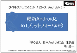 最新Androidと
IoTプラットフォームの今
NPO法人 日本Androidの会 理事長
嶋 是一
この資料内容の一部には、Googleが作成、提供しているコンテンツを複製したものが含まれておりクリエイティブ コモンズの表示 2.5 ライセンスに記載の条件に従って使用しています。
Selected by freepik
ワイヤレスジャパン2016 A1コース Android<1>
 