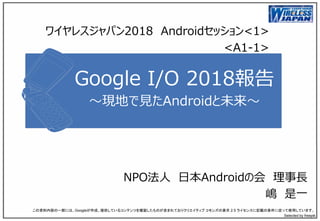 Google I/O 2018報告
～現地で見たAndroidと未来～
NPO法人 日本Androidの会 理事長
嶋 是一
この資料内容の一部には、Googleが作成、提供しているコンテンツを複製したものが含まれておりクリエイティブ コモンズの表示 2.5 ライセンスに記載の条件に従って使用しています。
Selected by freepik
ワイヤレスジャパン2018 Androidセッション<1>
<A1-1>
 