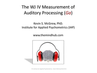 The WJ IV Measurement of 
Auditory Processing (Ga) 
Kevin S. McGrew, PhD. 
Institute for Applied Psychometrics (IAP) 
www.themindhub.com 
© Institute for Applied Psychometrics; Kevin McGrew 06-20-14 
 