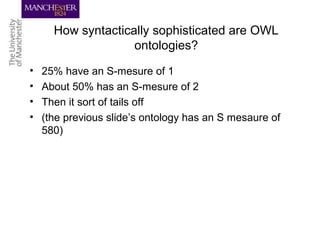 How syntactically sophisticated are OWL
ontologies?
• 25% have an S-mesure of 1
• About 50% has an S-mesure of 2
• Then it sort of tails off
• (the previous slide’s ontology has an S mesaure of
580)
 