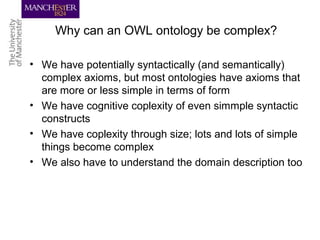 Why can an OWL ontology be complex?
• We have potentially syntactically (and semantically)
complex axioms, but most ontologies have axioms that
are more or less simple in terms of form
• We have cognitive coplexity of even simmple syntactic
constructs
• We have coplexity through size; lots and lots of simple
things become complex
• We also have to understand the domain description too
 