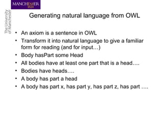 Generating natural language from OWL
• An axiom is a sentence in OWL
• Transform it into natural language to give a familiar
form for reading (and for input…)
• Body hasPart some Head
• All bodies have at least one part that is a head….
• Bodies have heads….
• A body has part a head
• A body has part x, has part y, has part z, has part ….
 