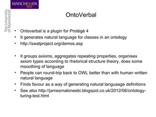 OntoVerbal
• Ontoverbal is a plugin for Protégé 4
• It generates natural language for classes in an ontology
• http://swatproject.org/demos.asp
• It groups axioms, aggregates repeating properties, organises
axiom types according to rhetorical structure theory, does some
msoothing of language
• People can round-trip back to OWL better than with human written
natural language
• Finds favour as a way of generating natural languaage definitions
• See also http://jamesmaloneebi.blogspot.co.uk/2012/06/ontology-
turing-test.html
 