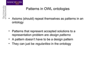 Patterns in OWL ontologies
• Axioms (should) repeat themselves as patterns in an
ontology
• Patterns that represent accepted solutions to a
representation problem are design patterns
• A pattern doesn’t have to be a design pattern
• They can just be regularities in the ontology
 