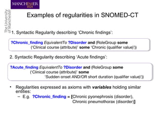 Examples of regularities in SNOMED-CT
• Regularities expressed as axioms with variables holding similar
entities:
– E.g. ?Chronic_finding = [Chronic pyonephrosis (disorder),
Chronic pneumothorax (disorder)]
1. Syntactic Regularity describing ‘Chronic findings’:
?Chronic_finding EquivalentTo ?Disorder and (RoleGroup some
(‘Clinical course (attribute)’ some ‘Chronic (qualifier value)’))
?Chronic_finding EquivalentTo ?Disorder and (RoleGroup some
(‘Clinical course (attribute)’ some ‘Chronic (qualifier value)’))
2. Syntactic Regularity describing ‘Acute findings’:
?Acute_finding EquivalentTo ?Disorder and (RoleGroup some
(‘Clinical course (attribute)’ some
'Sudden onset AND/OR short duration (qualifier value)'))
?Acute_finding EquivalentTo ?Disorder and (RoleGroup some
(‘Clinical course (attribute)’ some
'Sudden onset AND/OR short duration (qualifier value)'))
 