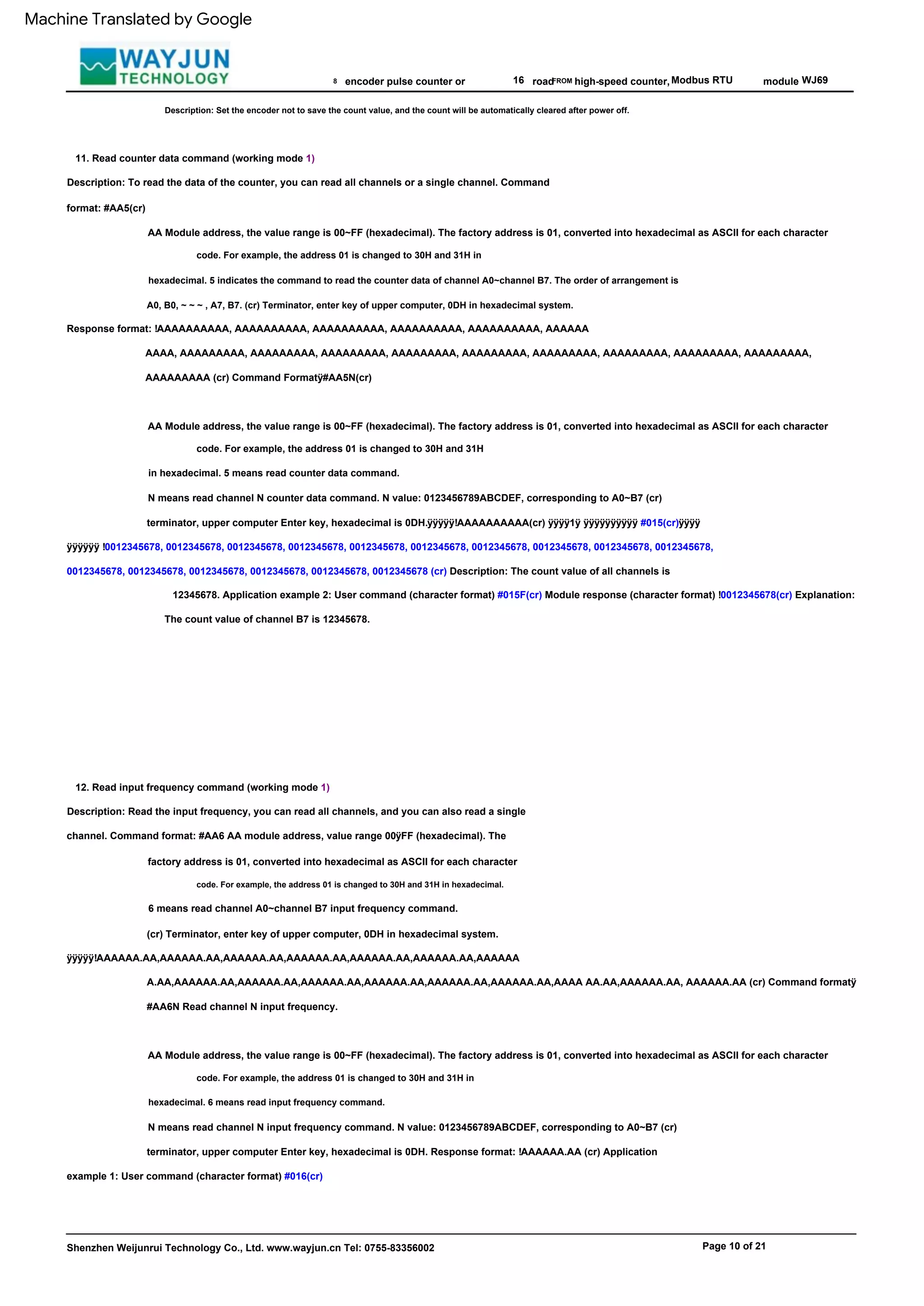 Page 10 of 21
Response format: !AAAAAAAAAA, AAAAAAAAAA, AAAAAAAAAA, AAAAAAAAAA, AAAAAAAAAA, AAAAAA
ÿÿÿÿÿ!AAAAAA.AA,AAAAAA.AA,AAAAAA.AA,AAAAAA.AA,AAAAAA.AA,AAAAAA.AA,AAAAAA
16 Modbus RTU
AA Module address, the value range is 00~FF (hexadecimal). The factory address is 01, converted into hexadecimal as ASCII for each character
AA Module address, the value range is 00~FF (hexadecimal). The factory address is 01, converted into hexadecimal as ASCII for each character
code. For example, the address 01 is changed to 30H and 31H in
hexadecimal. 6 means read input frequency command.
code. For example, the address 01 is changed to 30H and 31H
in hexadecimal. 5 means read counter data command.
WJ69
11. Read counter data command (working mode 1)
road
12. Read input frequency command (working mode 1)
module
AA Module address, the value range is 00~FF (hexadecimal). The factory address is 01, converted into hexadecimal as ASCII for each character
code. For example, the address 01 is changed to 30H and 31H in hexadecimal.
Shenzhen Weijunrui Technology Co., Ltd. www.wayjun.cn Tel: 0755-83356002
8
code. For example, the address 01 is changed to 30H and 31H in
hexadecimal. 5 indicates the command to read the counter data of channel A0~channel B7. The order of arrangement is
A0, B0, ~ ~ ~ , A7, B7. (cr) Terminator, enter key of upper computer, 0DH in hexadecimal system.
6 means read channel A0~channel B7 input frequency command.
(cr) Terminator, enter key of upper computer, 0DH in hexadecimal system.
A.AA,AAAAAA.AA,AAAAAA.AA,AAAAAA.AA,AAAAAA.AA,AAAAAA.AA,AAAAAA.AA,AAAA AA.AA,AAAAAA.AA, AAAAAA.AA (cr) Command formatÿ
#AA6N Read channel N input frequency.
AAAA, AAAAAAAAA, AAAAAAAAA, AAAAAAAAA, AAAAAAAAA, AAAAAAAAA, AAAAAAAAA, AAAAAAAAA, AAAAAAAAA, AAAAAAAAA,
AAAAAAAAA (cr) Command Formatÿ#AA5N(cr)
FROM
encoder pulse counter or
Description: Set the encoder not to save the count value, and the count will be automatically cleared after power off.
N means read channel N input frequency command. N value: 0123456789ABCDEF, corresponding to A0~B7 (cr)
terminator, upper computer Enter key, hexadecimal is 0DH. Response format: !AAAAAA.AA (cr) Application
example 1: User command (character format) #016(cr)
high-speed counter,
Description: To read the data of the counter, you can read all channels or a single channel. Command
format: #AA5(cr)
Description: Read the input frequency, you can read all channels, and you can also read a single
channel. Command format: #AA6 AA module address, value range 00ÿFF (hexadecimal). The
factory address is 01, converted into hexadecimal as ASCII for each character
N means read channel N counter data command. N value: 0123456789ABCDEF, corresponding to A0~B7 (cr)
terminator, upper computer Enter key, hexadecimal is 0DH.ÿÿÿÿÿ!AAAAAAAAAA(cr) ÿÿÿÿ1ÿ ÿÿÿÿÿÿÿÿÿÿ #015(cr)ÿÿÿÿ
ÿÿÿÿÿÿ !0012345678, 0012345678, 0012345678, 0012345678, 0012345678, 0012345678, 0012345678, 0012345678, 0012345678, 0012345678,
0012345678, 0012345678, 0012345678, 0012345678, 0012345678, 0012345678 (cr) Description: The count value of all channels is
12345678. Application example 2: User command (character format) #015F(cr) Module response (character format) !0012345678(cr) Explanation:
The count value of channel B7 is 12345678.
Machine Translated by Google
 