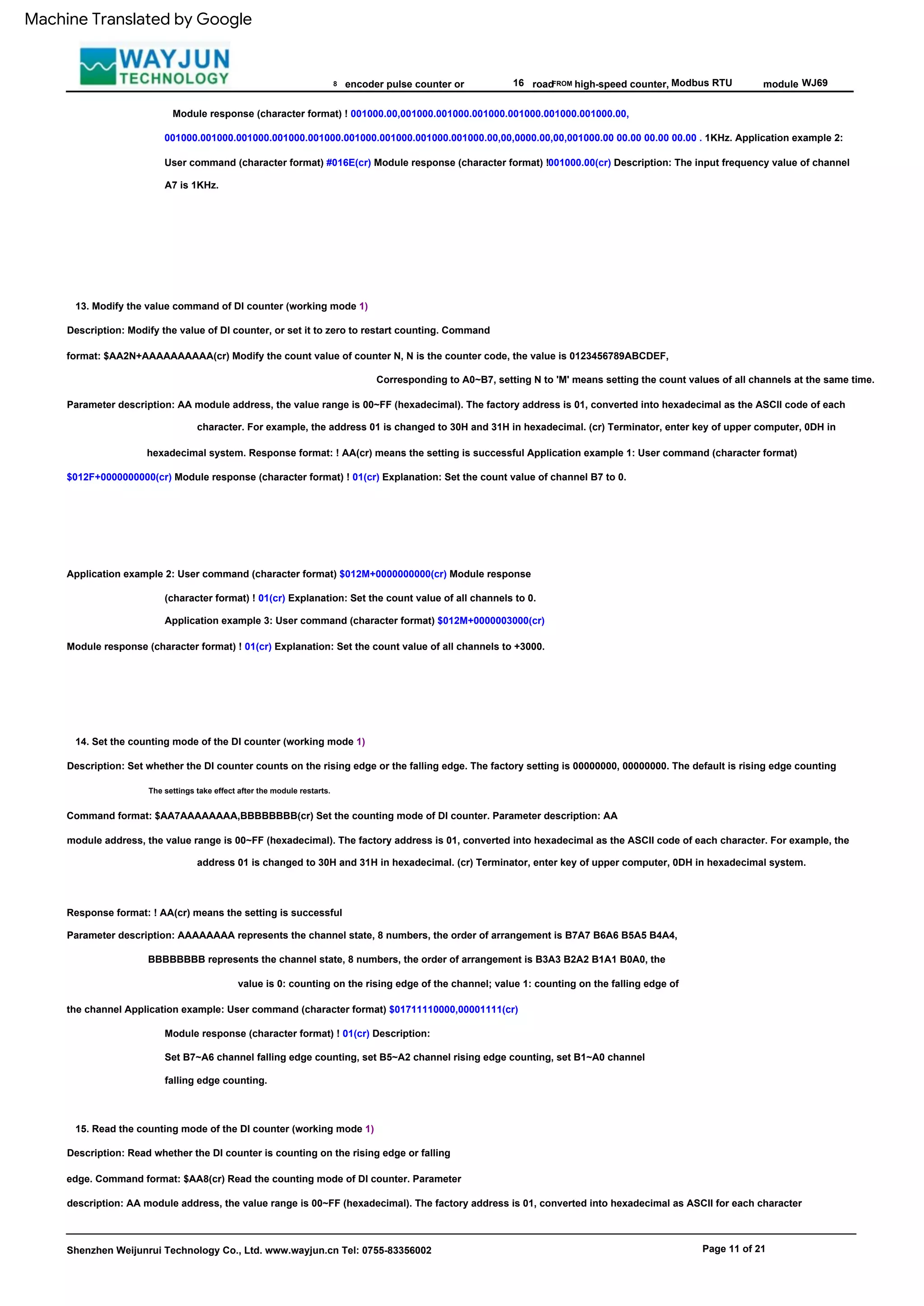 FROM
13. Modify the value command of DI counter (working mode 1)
14. Set the counting mode of the DI counter (working mode 1)
Description: Set whether the DI counter counts on the rising edge or the falling edge. The factory setting is 00000000, 00000000. The default is rising edge counting
Modbus RTU
The settings take effect after the module restarts.
Parameter description: AA module address, the value range is 00~FF (hexadecimal). The factory address is 01, converted into hexadecimal as the ASCII code of each
character. For example, the address 01 is changed to 30H and 31H in hexadecimal. (cr) Terminator, enter key of upper computer, 0DH in
hexadecimal system. Response format: ! AA(cr) means the setting is successful Application example 1: User command (character format)
$012F+0000000000(cr) Module response (character format) ! 01(cr) Explanation: Set the count value of channel B7 to 0.
8 16
Shenzhen Weijunrui Technology Co., Ltd. www.wayjun.cn Tel: 0755-83356002
Application example 2: User command (character format) $012M+0000000000(cr) Module response
(character format) ! 01(cr) Explanation: Set the count value of all channels to 0.
Application example 3: User command (character format) $012M+0000003000(cr)
Module response (character format) ! 01(cr) Explanation: Set the count value of all channels to +3000.
Page 11 of 21
Module response (character format) ! 01(cr) Description:
Set B7~A6 channel falling edge counting, set B5~A2 channel rising edge counting, set B1~A0 channel
falling edge counting.
high-speed counter,
Description: Modify the value of DI counter, or set it to zero to restart counting. Command
format: $AA2N+AAAAAAAAAA(cr) Modify the count value of counter N, N is the counter code, the value is 0123456789ABCDEF,
15. Read the counting mode of the DI counter (working mode 1)
Corresponding to A0~B7, setting N to 'M' means setting the count values of all channels at the same time.
module
Command format: $AA7AAAAAAAA,BBBBBBBB(cr) Set the counting mode of DI counter. Parameter description: AA
module address, the value range is 00~FF (hexadecimal). The factory address is 01, converted into hexadecimal as the ASCII code of each character. For example, the
address 01 is changed to 30H and 31H in hexadecimal. (cr) Terminator, enter key of upper computer, 0DH in hexadecimal system.
WJ69
encoder pulse counter or
Description: Read whether the DI counter is counting on the rising edge or falling
edge. Command format: $AA8(cr) Read the counting mode of DI counter. Parameter
description: AA module address, the value range is 00~FF (hexadecimal). The factory address is 01, converted into hexadecimal as ASCII for each character
Response format: ! AA(cr) means the setting is successful
Parameter description: AAAAAAAA represents the channel state, 8 numbers, the order of arrangement is B7A7 B6A6 B5A5 B4A4,
BBBBBBBB represents the channel state, 8 numbers, the order of arrangement is B3A3 B2A2 B1A1 B0A0, the
value is 0: counting on the rising edge of the channel; value 1: counting on the falling edge of
the channel Application example: User command (character format) $01711110000,00001111(cr)
Module response (character format) ! 001000.00,001000.001000.001000.001000.001000.001000.00,
001000.001000.001000.001000.001000.001000.001000.001000.001000.00,00,0000.00,00,001000.00 00.00 00.00 00.00 . 1KHz. Application example 2:
User command (character format) #016E(cr) Module response (character format) !001000.00(cr) Description: The input frequency value of channel
A7 is 1KHz.
road
Machine Translated by Google
 