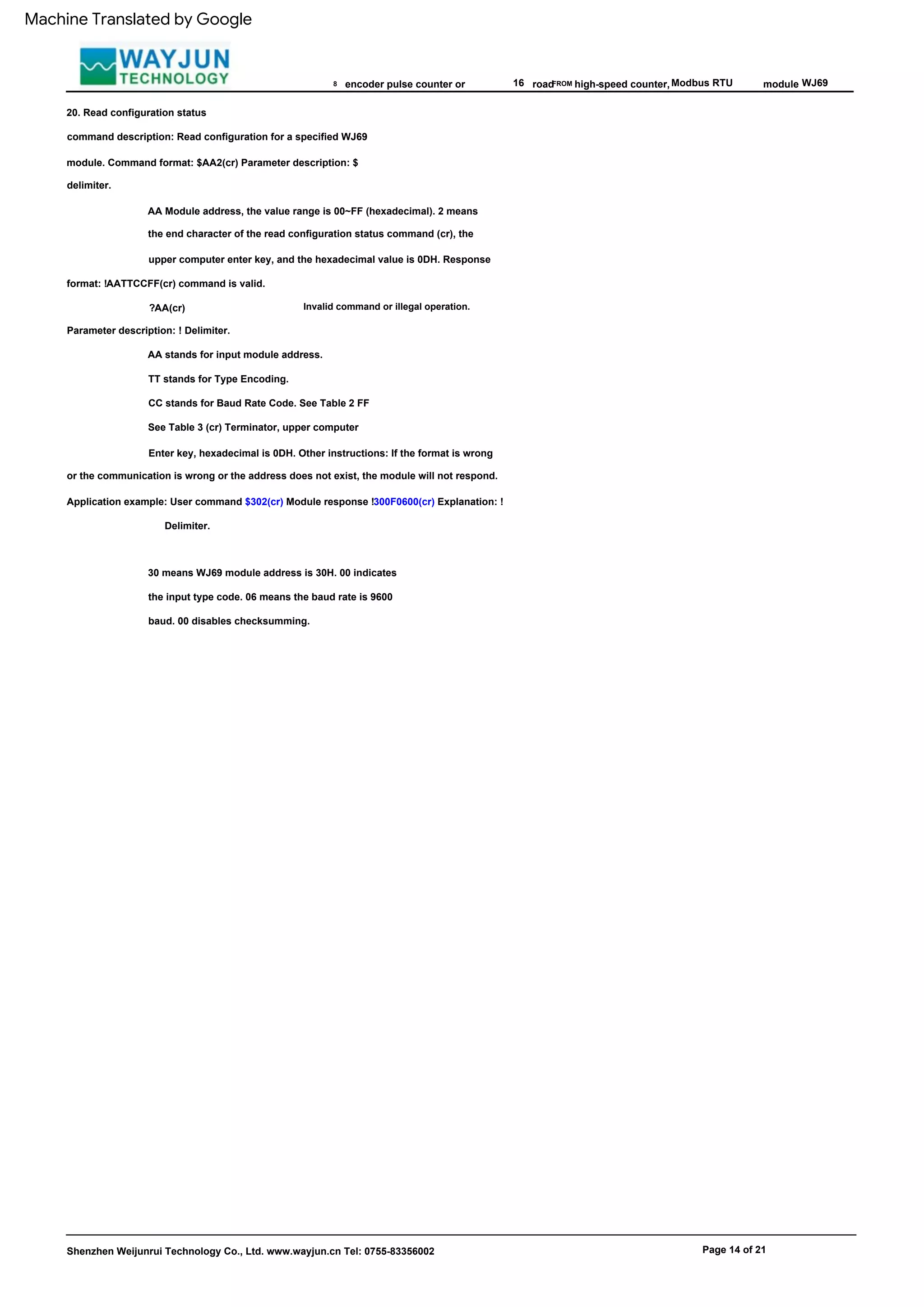 FROM
AA Module address, the value range is 00~FF (hexadecimal). 2 means
the end character of the read configuration status command (cr), the
upper computer enter key, and the hexadecimal value is 0DH. Response
format: !AATTCCFF(cr) command is valid.
CC stands for Baud Rate Code. See Table 2 FF
See Table 3 (cr) Terminator, upper computer
Enter key, hexadecimal is 0DH. Other instructions: If the format is wrong
or the communication is wrong or the address does not exist, the module will not respond.
Application example: User command $302(cr) Module response !300F0600(cr) Explanation: !
Delimiter.
Modbus RTU
30 means WJ69 module address is 30H. 00 indicates
the input type code. 06 means the baud rate is 9600
baud. 00 disables checksumming.
AA stands for input module address.
8 16
TT stands for Type Encoding.
high-speed counter,
Invalid command or illegal operation.
?AA(cr)
Parameter description: ! Delimiter.
module
Shenzhen Weijunrui Technology Co., Ltd. www.wayjun.cn Tel: 0755-83356002
WJ69
encoder pulse counter or
Page 14 of 21
20. Read configuration status
command description: Read configuration for a specified WJ69
module. Command format: $AA2(cr) Parameter description: $
delimiter.
road
Machine Translated by Google
 