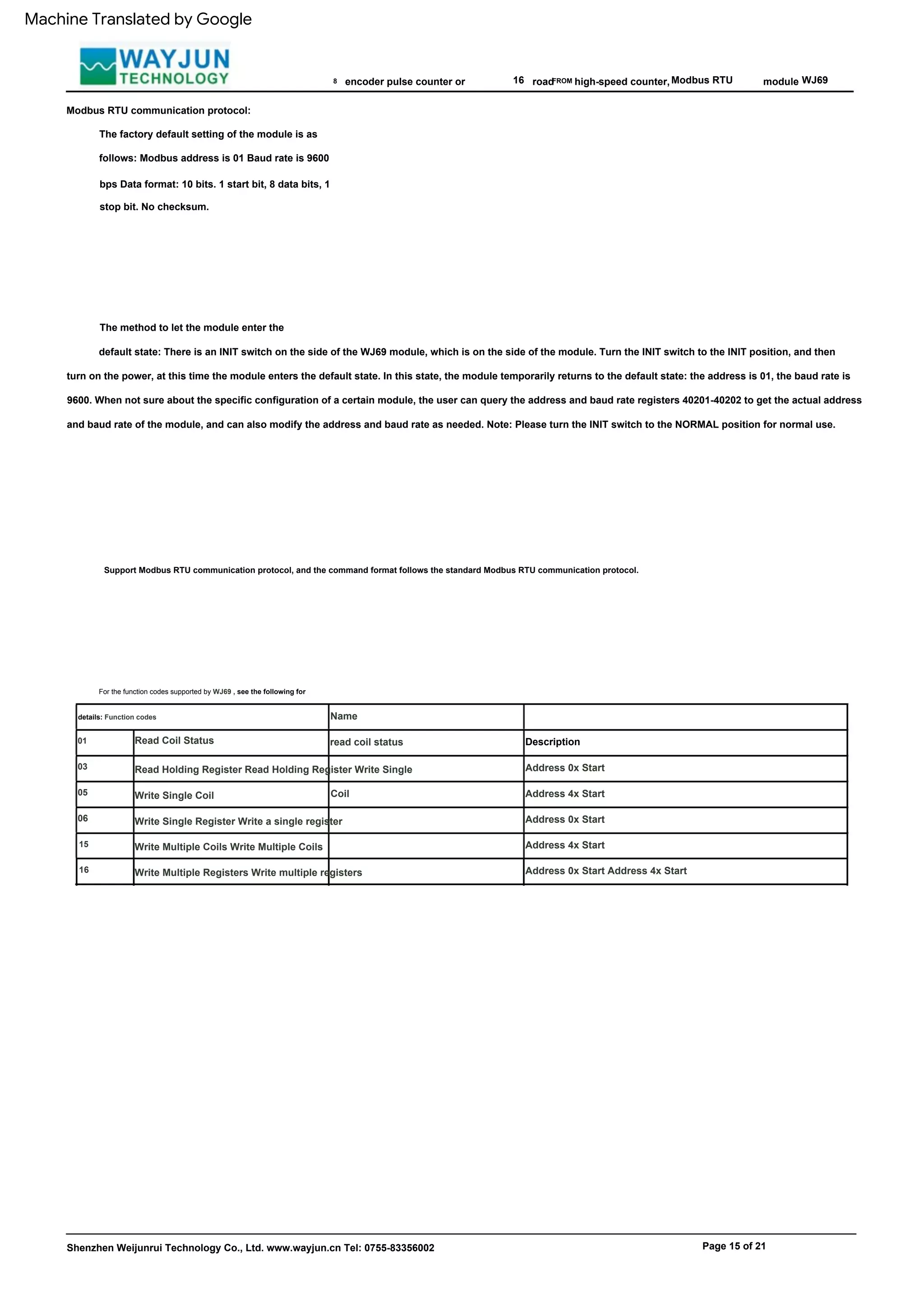 Read Holding Register Read Holding Register Write Single
Coil
06
16 Modbus RTU
Write Single Register Write a single register
16
Read Coil Status
Write Multiple Coils Write Multiple Coils
WJ69
The method to let the module enter the
default state: There is an INIT switch on the side of the WJ69 module, which is on the side of the module. Turn the INIT switch to the INIT position, and then
turn on the power, at this time the module enters the default state. In this state, the module temporarily returns to the default state: the address is 01, the baud rate is
9600. When not sure about the specific configuration of a certain module, the user can query the address and baud rate registers 40201-40202 to get the actual address
and baud rate of the module, and can also modify the address and baud rate as needed. Note: Please turn the INIT switch to the NORMAL position for normal use.
road
Description
Address 0x Start
Address 4x Start
Address 0x Start
Address 4x Start
Address 0x Start Address 4x Start
module
For the function codes supported by WJ69 , see the following for
details: Function codes
03
Page 15 of 21
8
Name
read coil status
05
15
Write Single Coil
FROM
encoder pulse counter or
Modbus RTU communication protocol:
The factory default setting of the module is as
follows: Modbus address is 01 Baud rate is 9600
bps Data format: 10 bits. 1 start bit, 8 data bits, 1
stop bit. No checksum.
Shenzhen Weijunrui Technology Co., Ltd. www.wayjun.cn Tel: 0755-83356002
Support Modbus RTU communication protocol, and the command format follows the standard Modbus RTU communication protocol.
high-speed counter,
01
Write Multiple Registers Write multiple registers
Machine Translated by Google
 