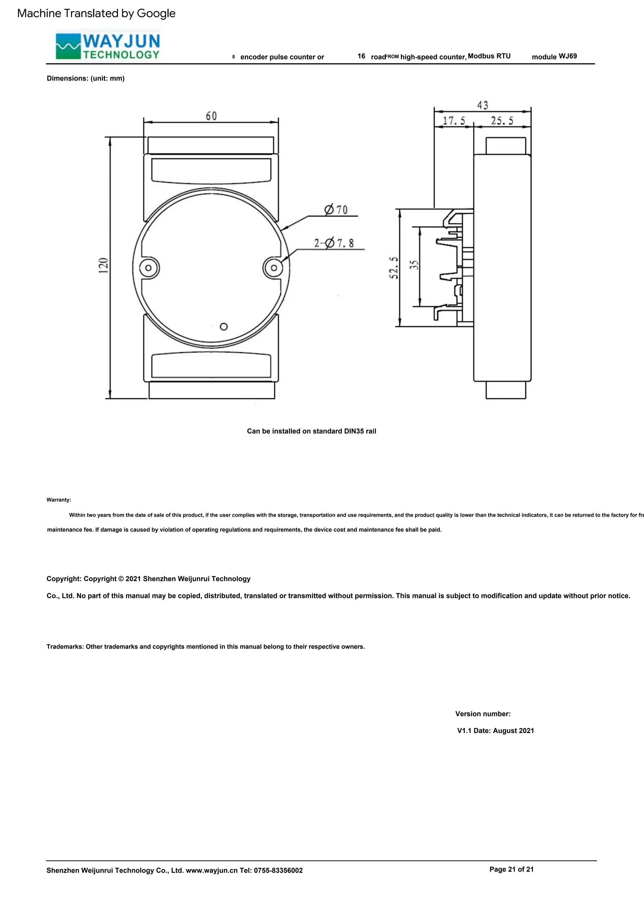 road
FROM
Can be installed on standard DIN35 rail
Version number:
V1.1 Date: August 2021
Modbus RTU
Shenzhen Weijunrui Technology Co., Ltd. www.wayjun.cn Tel: 0755-83356002
8
Copyright: Copyright © 2021 Shenzhen Weijunrui Technology
Co., Ltd. No part of this manual may be copied, distributed, translated or transmitted without permission. This manual is subject to modification and update without prior notice.
16
Trademarks: Other trademarks and copyrights mentioned in this manual belong to their respective owners.
high-speed counter,
Warranty:
Within two years from the date of sale of this product, if the user complies with the storage, transportation and use requirements, and the product quality is lower than the technical indicators, it can be returned to the factory for fre
module
maintenance fee. If damage is caused by violation of operating regulations and requirements, the device cost and maintenance fee shall be paid.
WJ69
Page 21 of 21
encoder pulse counter or
Dimensions: (unit: mm)
Machine Translated by Google
 