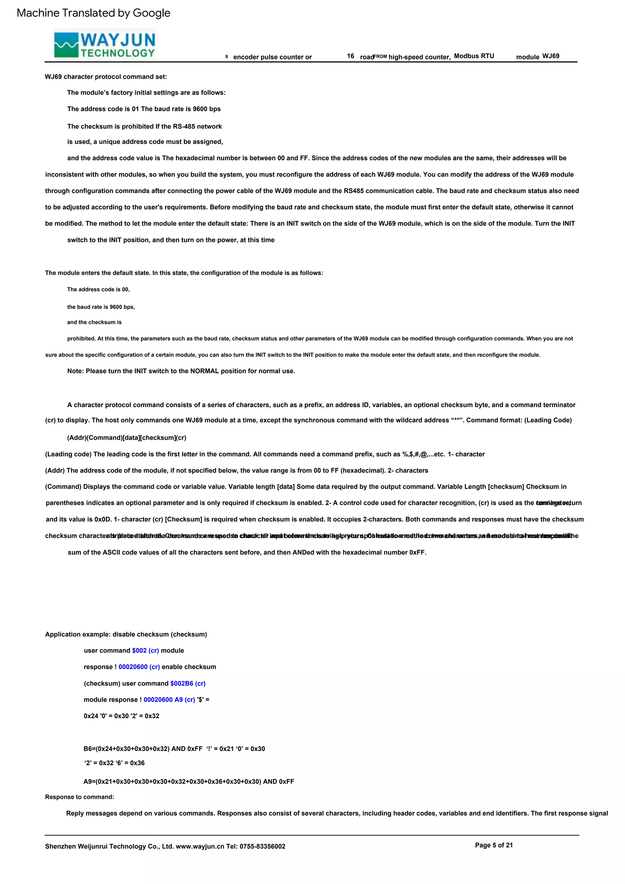 The module enters the default state. In this state, the configuration of the module is as follows:
FROM
(Addr) The address code of the module, if not specified below, the value range is from 00 to FF (hexadecimal). 2- characters
Modbus RTU
(Command) Displays the command code or variable value. Variable length [data] Some data required by the output command. Variable Length [checksum] Checksum in
parentheses indicates an optional parameter and is only required if checksum is enabled. 2- A control code used for character recognition, (cr) is used as the carriage return
terminator,
and its value is 0x0D. 1- character (cr) [Checksum] is required when checksum is enabled. It occupies 2-characters. Both commands and responses must have the checksum
attribute attached. Checksums are used to check all input commands to help you spot host-to-module command errors and module-to-host response
errors. The
checksum character is placed after the command or response character and before the carriage return. Calculation method: two characters, a hexadecimal number, is the
sum of the ASCII code values of all the characters sent before, and then ANDed with the hexadecimal number 0xFF.
A character protocol command consists of a series of characters, such as a prefix, an address ID, variables, an optional checksum byte, and a command terminator
(cr) to display. The host only commands one WJ69 module at a time, except the synchronous command with the wildcard address “**”. Command format: (Leading Code)
(Addr)(Command)[data][checksum](cr)
8 16
Shenzhen Weijunrui Technology Co., Ltd. www.wayjun.cn Tel: 0755-83356002
(Leading code) The leading code is the first letter in the command. All commands need a command prefix, such as %,$,#,@,...etc. 1- character
Page 5 of 21
A9=(0x21+0x30+0x30+0x30+0x32+0x30+0x36+0x30+0x30) AND 0xFF
high-speed counter,
The address code is 00,
the baud rate is 9600 bps,
and the checksum is
prohibited. At this time, the parameters such as the baud rate, checksum status and other parameters of the WJ69 module can be modified through configuration commands. When you are not
sure about the specific configuration of a certain module, you can also turn the INIT switch to the INIT position to make the module enter the default state, and then reconfigure the module.
Response to command:
Note: Please turn the INIT switch to the NORMAL position for normal use.
module
Application example: disable checksum (checksum)
user command $002 (cr) module
response ! 00020600 (cr) enable checksum
(checksum) user command $002B6 (cr)
module response ! 00020600 A9 (cr) '$' =
0x24 '0' = 0x30 '2' = 0x32
WJ69
encoder pulse counter or
Reply messages depend on various commands. Responses also consist of several characters, including header codes, variables and end identifiers. The first response signal
B6=(0x24+0x30+0x30+0x32) AND 0xFF ‘!’ = 0x21 ‘0’ = 0x30
‘2’ = 0x32 ‘6’ = 0x36
WJ69 character protocol command set:
The module’s factory initial settings are as follows:
The address code is 01 The baud rate is 9600 bps
The checksum is prohibited If the RS-485 network
is used, a unique address code must be assigned,
and the address code value is The hexadecimal number is between 00 and FF. Since the address codes of the new modules are the same, their addresses will be
inconsistent with other modules, so when you build the system, you must reconfigure the address of each WJ69 module. You can modify the address of the WJ69 module
through configuration commands after connecting the power cable of the WJ69 module and the RS485 communication cable. The baud rate and checksum status also need
to be adjusted according to the user's requirements. Before modifying the baud rate and checksum state, the module must first enter the default state, otherwise it cannot
be modified. The method to let the module enter the default state: There is an INIT switch on the side of the WJ69 module, which is on the side of the module. Turn the INIT
switch to the INIT position, and then turn on the power, at this time
road
Machine Translated by Google
 