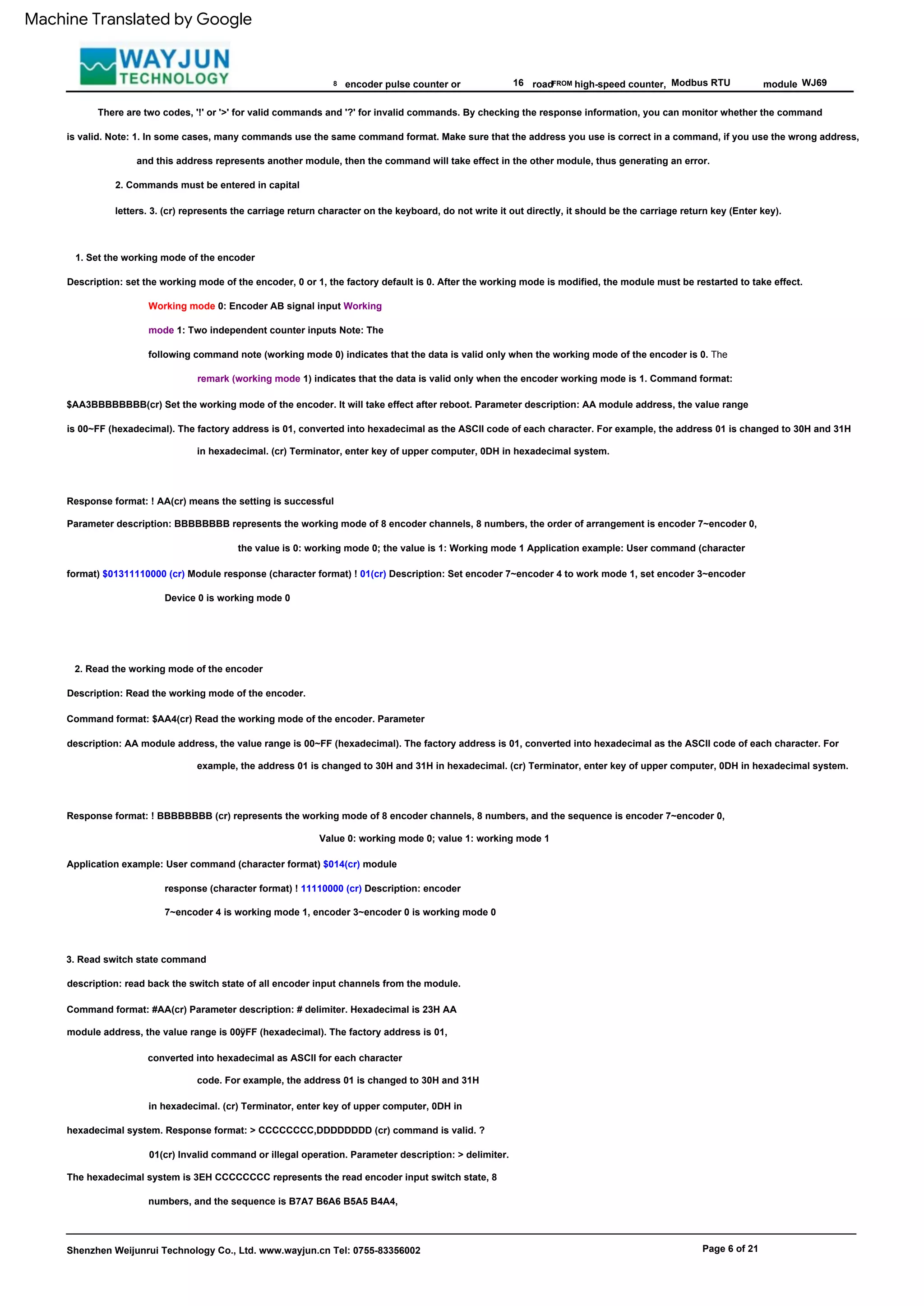 2. Commands must be entered in capital
letters. 3. (cr) represents the carriage return character on the keyboard, do not write it out directly, it should be the carriage return key (Enter key).
FROM
Description: Read the working mode of the encoder.
Command format: $AA4(cr) Read the working mode of the encoder. Parameter
description: AA module address, the value range is 00~FF (hexadecimal). The factory address is 01, converted into hexadecimal as the ASCII code of each character. For
example, the address 01 is changed to 30H and 31H in hexadecimal. (cr) Terminator, enter key of upper computer, 0DH in hexadecimal system.
Modbus RTU
Response format: ! BBBBBBBB (cr) represents the working mode of 8 encoder channels, 8 numbers, and the sequence is encoder 7~encoder 0,
Response format: ! AA(cr) means the setting is successful
Parameter description: BBBBBBBB represents the working mode of 8 encoder channels, 8 numbers, the order of arrangement is encoder 7~encoder 0,
the value is 0: working mode 0; the value is 1: Working mode 1 Application example: User command (character
format) $01311110000 (cr) Module response (character format) ! 01(cr) Description: Set encoder 7~encoder 4 to work mode 1, set encoder 3~encoder
Device 0 is working mode 0
8 16
Page 6 of 21
2. Read the working mode of the encoder
3. Read switch state command
description: read back the switch state of all encoder input channels from the module.
Command format: #AA(cr) Parameter description: # delimiter. Hexadecimal is 23H AA
module address, the value range is 00ÿFF (hexadecimal). The factory address is 01,
converted into hexadecimal as ASCII for each character
1. Set the working mode of the encoder
Description: set the working mode of the encoder, 0 or 1, the factory default is 0. After the working mode is modified, the module must be restarted to take effect.
high-speed counter,
code. For example, the address 01 is changed to 30H and 31H
in hexadecimal. (cr) Terminator, enter key of upper computer, 0DH in
hexadecimal system. Response format: > CCCCCCCC,DDDDDDDD (cr) command is valid. ?
01(cr) Invalid command or illegal operation. Parameter description: > delimiter.
The hexadecimal system is 3EH CCCCCCCC represents the read encoder input switch state, 8
numbers, and the sequence is B7A7 B6A6 B5A5 B4A4,
Working mode 0: Encoder AB signal input Working
mode 1: Two independent counter inputs Note: The
following command note (working mode 0) indicates that the data is valid only when the working mode of the encoder is 0. The
remark (working mode 1) indicates that the data is valid only when the encoder working mode is 1. Command format:
$AA3BBBBBBBB(cr) Set the working mode of the encoder. It will take effect after reboot. Parameter description: AA module address, the value range
is 00~FF (hexadecimal). The factory address is 01, converted into hexadecimal as the ASCII code of each character. For example, the address 01 is changed to 30H and 31H
in hexadecimal. (cr) Terminator, enter key of upper computer, 0DH in hexadecimal system.
module
Value 0: working mode 0; value 1: working mode 1
WJ69
encoder pulse counter or
Shenzhen Weijunrui Technology Co., Ltd. www.wayjun.cn Tel: 0755-83356002
Application example: User command (character format) $014(cr) module
response (character format) ! 11110000 (cr) Description: encoder
7~encoder 4 is working mode 1, encoder 3~encoder 0 is working mode 0
There are two codes, '!' or '>' for valid commands and '?' for invalid commands. By checking the response information, you can monitor whether the command
is valid. Note: 1. In some cases, many commands use the same command format. Make sure that the address you use is correct in a command, if you use the wrong address,
and this address represents another module, then the command will take effect in the other module, thus generating an error.
road
Machine Translated by Google
 