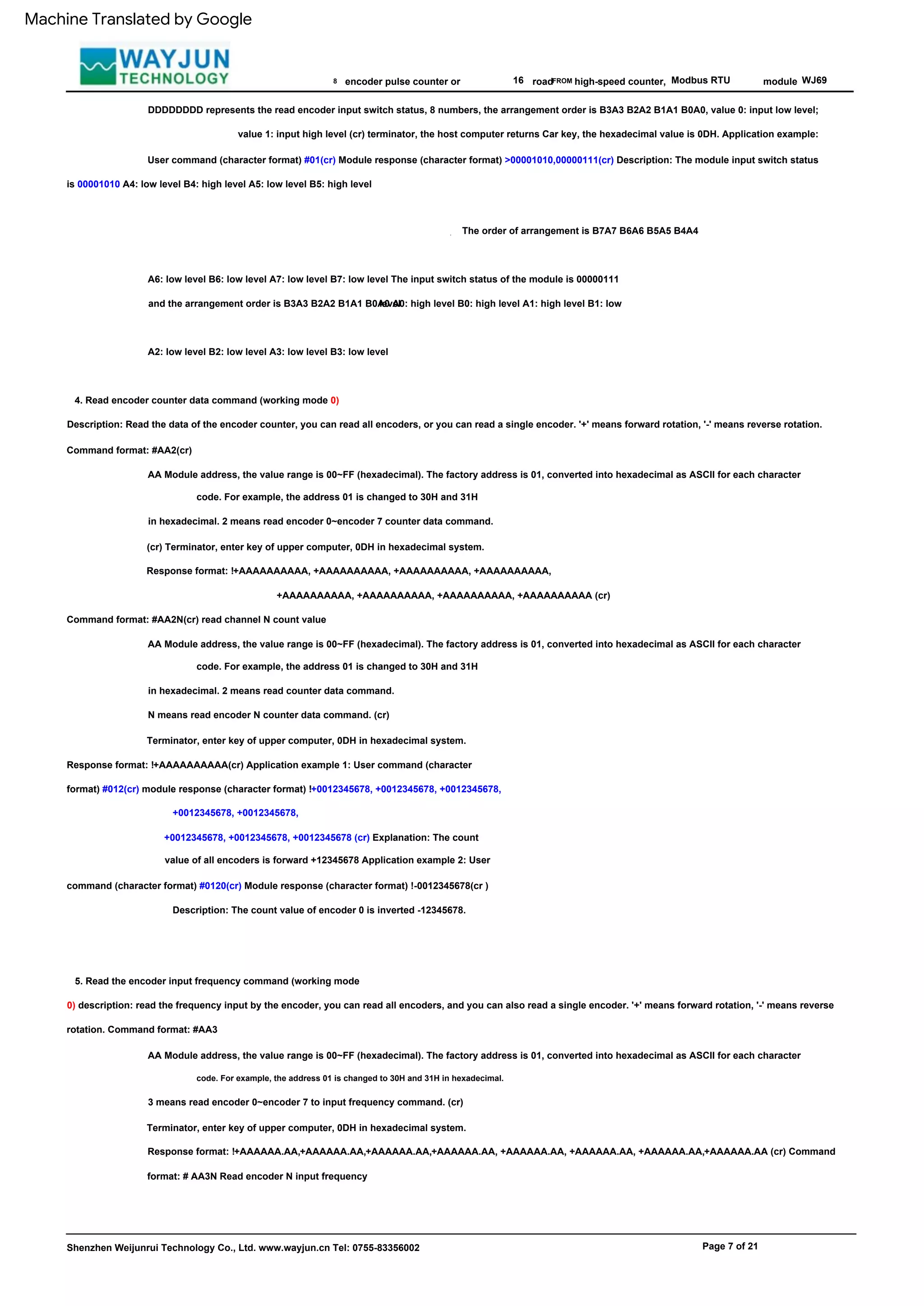 Shenzhen Weijunrui Technology Co., Ltd. www.wayjun.cn Tel: 0755-83356002
,
N means read encoder N counter data command. (cr)
Terminator, enter key of upper computer, 0DH in hexadecimal system.
Response format: !+AAAAAAAAAA(cr) Application example 1: User command (character
format) #012(cr) module response (character format) !+0012345678, +0012345678, +0012345678,
+0012345678, +0012345678,
16 Modbus RTU
Description: Read the data of the encoder counter, you can read all encoders, or you can read a single encoder. '+' means forward rotation, '-' means reverse rotation.
Command format: #AA2(cr)
5. Read the encoder input frequency command (working mode
0) description: read the frequency input by the encoder, you can read all encoders, and you can also read a single encoder. '+' means forward rotation, '-' means reverse
rotation. Command format: #AA3
WJ69
AA Module address, the value range is 00~FF (hexadecimal). The factory address is 01, converted into hexadecimal as ASCII for each character
AA Module address, the value range is 00~FF (hexadecimal). The factory address is 01, converted into hexadecimal as ASCII for each character
road
A6: low level B6: low level A7: low level B7: low level The input switch status of the module is 00000111
and the arrangement order is B3A3 B2A2 B1A1 B0A0 A0: high level B0: high level A1: high level B1: low
level
+AAAAAAAAAA, +AAAAAAAAAA, +AAAAAAAAAA, +AAAAAAAAAA (cr)
module
The order of arrangement is B7A7 B6A6 B5A5 B4A4
AA Module address, the value range is 00~FF (hexadecimal). The factory address is 01, converted into hexadecimal as ASCII for each character
3 means read encoder 0~encoder 7 to input frequency command. (cr)
Terminator, enter key of upper computer, 0DH in hexadecimal system.
Response format: !+AAAAAA.AA,+AAAAAA.AA,+AAAAAA.AA,+AAAAAA.AA, +AAAAAA.AA, +AAAAAA.AA, +AAAAAA.AA,+AAAAAA.AA (cr) Command
format: # AA3N Read encoder N input frequency
8
,
code. For example, the address 01 is changed to 30H and 31H
in hexadecimal. 2 means read counter data command.
Page 7 of 21
+0012345678, +0012345678, +0012345678 (cr) Explanation: The count
value of all encoders is forward +12345678 Application example 2: User
command (character format) #0120(cr) Module response (character format) !-0012345678(cr )
Description: The count value of encoder 0 is inverted -12345678.
4. Read encoder counter data command (working mode 0)
FROM
encoder pulse counter or
DDDDDDDD represents the read encoder input switch status, 8 numbers, the arrangement order is B3A3 B2A2 B1A1 B0A0, value 0: input low level;
value 1: input high level (cr) terminator, the host computer returns Car key, the hexadecimal value is 0DH. Application example:
User command (character format) #01(cr) Module response (character format) >00001010,00000111(cr) Description: The module input switch status
is 00001010 A4: low level B4: high level A5: low level B5: high level
code. For example, the address 01 is changed to 30H and 31H in hexadecimal.
high-speed counter,
A2: low level B2: low level A3: low level B3: low level
Command format: #AA2N(cr) read channel N count value
code. For example, the address 01 is changed to 30H and 31H
in hexadecimal. 2 means read encoder 0~encoder 7 counter data command.
(cr) Terminator, enter key of upper computer, 0DH in hexadecimal system.
Response format: !+AAAAAAAAAA, +AAAAAAAAAA, +AAAAAAAAAA, +AAAAAAAAAA,
Machine Translated by Google
 