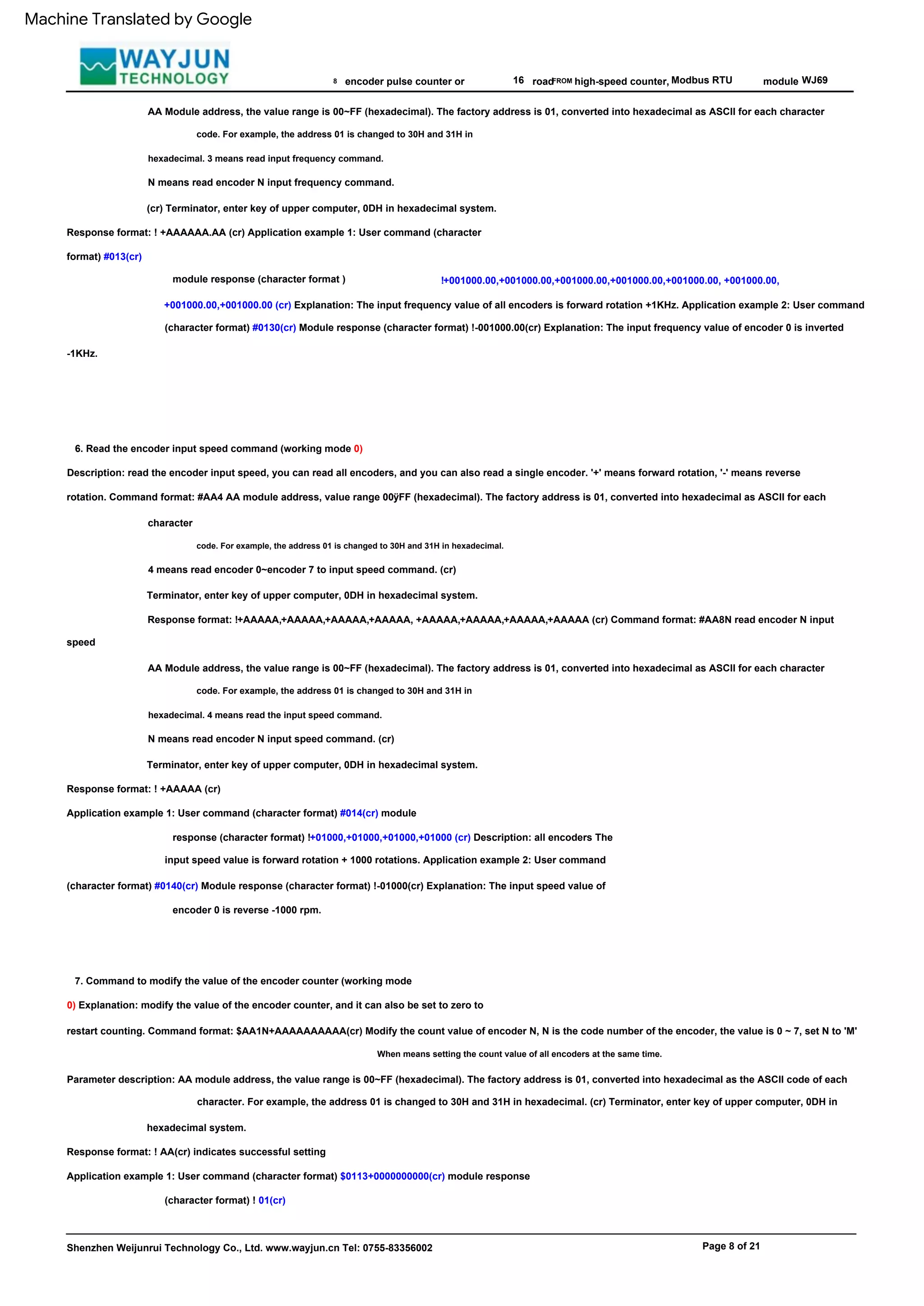 road
code. For example, the address 01 is changed to 30H and 31H in
hexadecimal. 3 means read input frequency command.
FROM
code. For example, the address 01 is changed to 30H and 31H in hexadecimal.
Modbus RTU
4 means read encoder 0~encoder 7 to input speed command. (cr)
Terminator, enter key of upper computer, 0DH in hexadecimal system.
Response format: !+AAAAA,+AAAAA,+AAAAA,+AAAAA, +AAAAA,+AAAAA,+AAAAA,+AAAAA (cr) Command format: #AA8N read encoder N input
speed
Response format: ! AA(cr) indicates successful setting
Application example 1: User command (character format) $0113+0000000000(cr) module response
(character format) ! 01(cr)
Shenzhen Weijunrui Technology Co., Ltd. www.wayjun.cn Tel: 0755-83356002
8
!+001000.00,+001000.00,+001000.00,+001000.00,+001000.00, +001000.00,
+001000.00,+001000.00 (cr) Explanation: The input frequency value of all encoders is forward rotation +1KHz. Application example 2: User command
(character format) #0130(cr) Module response (character format) !-001000.00(cr) Explanation: The input frequency value of encoder 0 is inverted
-1KHz.
When means setting the count value of all encoders at the same time.
16
6. Read the encoder input speed command (working mode 0)
Description: read the encoder input speed, you can read all encoders, and you can also read a single encoder. '+' means forward rotation, '-' means reverse
rotation. Command format: #AA4 AA module address, value range 00ÿFF (hexadecimal). The factory address is 01, converted into hexadecimal as ASCII for each
character
Parameter description: AA module address, the value range is 00~FF (hexadecimal). The factory address is 01, converted into hexadecimal as the ASCII code of each
character. For example, the address 01 is changed to 30H and 31H in hexadecimal. (cr) Terminator, enter key of upper computer, 0DH in
hexadecimal system.
N means read encoder N input speed command. (cr)
Terminator, enter key of upper computer, 0DH in hexadecimal system.
high-speed counter,
N means read encoder N input frequency command.
(cr) Terminator, enter key of upper computer, 0DH in hexadecimal system.
Response format: ! +AAAAAA.AA (cr) Application example 1: User command (character
format) #013(cr)
Response format: ! +AAAAA (cr)
Application example 1: User command (character format) #014(cr) module
response (character format) !+01000,+01000,+01000,+01000 (cr) Description: all encoders The
input speed value is forward rotation + 1000 rotations. Application example 2: User command
(character format) #0140(cr) Module response (character format) !-01000(cr) Explanation: The input speed value of
encoder 0 is reverse -1000 rpm.
module
module response (character format )
WJ69
AA Module address, the value range is 00~FF (hexadecimal). The factory address is 01, converted into hexadecimal as ASCII for each character
7. Command to modify the value of the encoder counter (working mode
0) Explanation: modify the value of the encoder counter, and it can also be set to zero to
restart counting. Command format: $AA1N+AAAAAAAAAA(cr) Modify the count value of encoder N, N is the code number of the encoder, the value is 0 ~ 7, set N to 'M'
encoder pulse counter or
AA Module address, the value range is 00~FF (hexadecimal). The factory address is 01, converted into hexadecimal as ASCII for each character
code. For example, the address 01 is changed to 30H and 31H in
hexadecimal. 4 means read the input speed command.
Page 8 of 21
Machine Translated by Google
 