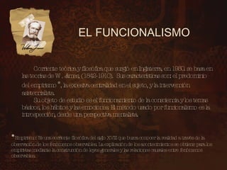 EL FUNCIONALISMO Corriente teórica y filosófica que surgió en Inglaterra, en 1930. se basa en las teorías de W. James, (1842-1910). Sus características son: el predominio del empirismo * , la excesiva centralidad en el sujeto, y la intervención asistencialista. Su objeto de estudio es el funcionamiento de la consciencia y los temas básicos, los hábitos y las emociones. El método usado por funcionalismo es la introspección, desde una perspectiva mentalista. * Empirismo: Es una corriente filosófica del siglo XVIII que busca conocer la realidad a través de la observación de los fenómenos observables. La explicación de los acontecimientos se obtiene para los empiristas mediante la construcción de leyes generales y las relaciones causales entre fenómenos observables.