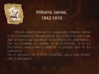 Williams James, 1842-1910. Filosofo estadounidense con una amplia y brillante carrera en la Universidad de Harvard, donde fue profesor de psicología. Jugó un papel muy importante en la difusión del pragmatismo,. Fue un entusiasta del estudio de la consciencia y de los fenómenos paranormales y defendió el ejercicio libre de los curanderos. Fue el precursor del FUNCIONALISMO, en el cuya difusión jugó un gran papel.