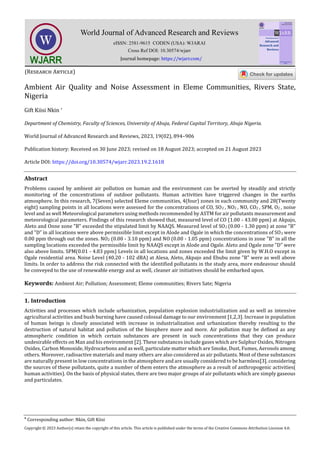 
Corresponding author: Nkin, Gift Kiisi
Copyright © 2023 Author(s) retain the copyright of this article. This article is published under the terms of the Creative Commons Attribution Liscense 4.0.
Ambient Air Quality and Noise Assessment in Eleme Communities, Rivers State,
Nigeria
Gift Kiisi Nkin *
Department of Chemistry, Faculty of Sciences, University of Abuja, Federal Capital Territory, Abuja Nigeria.
World Journal of Advanced Research and Reviews, 2023, 19(02), 894–906
Publication history: Received on 30 June 2023; revised on 18 August 2023; accepted on 21 August 2023
Article DOI: https://doi.org/10.30574/wjarr.2023.19.2.1618
Abstract
Problems caused by ambient air pollution on human and the environment can be averted by steadily and strictly
monitoring of the concentrations of outdoor pollutants. Human activities have triggered changes in the earths
atmosphere. In this research, 7(Seven) selected Eleme communities, 4(four) zones in each community and 28(Twenty
eight) sampling points in all locations were assessed for the concentrations of CO, SO2 , NO2 , NO, CO2 , SPM, O2 , noise
level and as well Meteorological parameters using methods recommended by ASTM for air pollutants measurement and
meteorological parameters. Findings of this research showed that, measured level of CO (1.00 - 43.00 ppm) at Akpajo,
Aleto and Onne zone "B" exceeded the stipulated limit by NAAQS. Measured level of SO2 (0.00 - 1.30 ppm) at zone "B"
and "D" in all locations were above permissible limit except in Alode and Ogale in which the concentrations of SO2 were
0.00 ppm through out the zones. NO2 (0.00 - 3.10 ppm) and NO (0.00 - 1.05 ppm) concentrations in zone "B" in all the
sampling locations exceeded the permissible limit by NAAQS except in Alode and Ogale. Aleto and Ogale zone "D" were
also above limits. SPM(0.01 - 4.83 ppm) Levels in all locations and zones exceeded the limit given by W.H.O except in
Ogale residential area. Noise Level (40.20 - 102 dBA) at Alesa, Aleto, Akpajo and Ebubu zone "B" were as well above
limits. In order to address the risk connected with the identified pollutants in the study area, more endeavour should
be conveyed to the use of renewable energy and as well, cleaner air initiatives should be embarked upon.
Keywords: Ambient Air; Pollution; Assessment; Eleme communities; Rivers Sate; Nigeria
1. Introduction
Activities and processes which include urbanization, population explosion industrialization and as well as intensive
agricultural activities and bush burning have caused colossal damage to our environment [1,2,3]. Increase in population
of human beings is closely associated with increase in industrialization and urbanization thereby resulting to the
destruction of natural habitat and pollution of the biosphere more and more. Air pollution may be defined as any
atmospheric condition in which certain substances are present in such concentrations that they can produce
undesirable effects on Man and his environment [2]. These substances include gases which are Sulphur Oxides, Nitrogen
Oxides, Carbon Monoxide, Hydrocarbons and as well, particulate matter which are Smoke, Dust, Fumes, Aerosols among
others. Moreover, radioactive materials and many others are also considered as air pollutants. Most of these substances
are naturally present in low concentrations in the atmosphere and are usually considered to be harmless[3]. considering
the sources of these pollutants, quite a number of them enters the atmosphere as a result of anthropogenic activities(
human activities). On the basis of physical states, there are two major groups of air pollutants which are simply gaseous
and particulates.
 