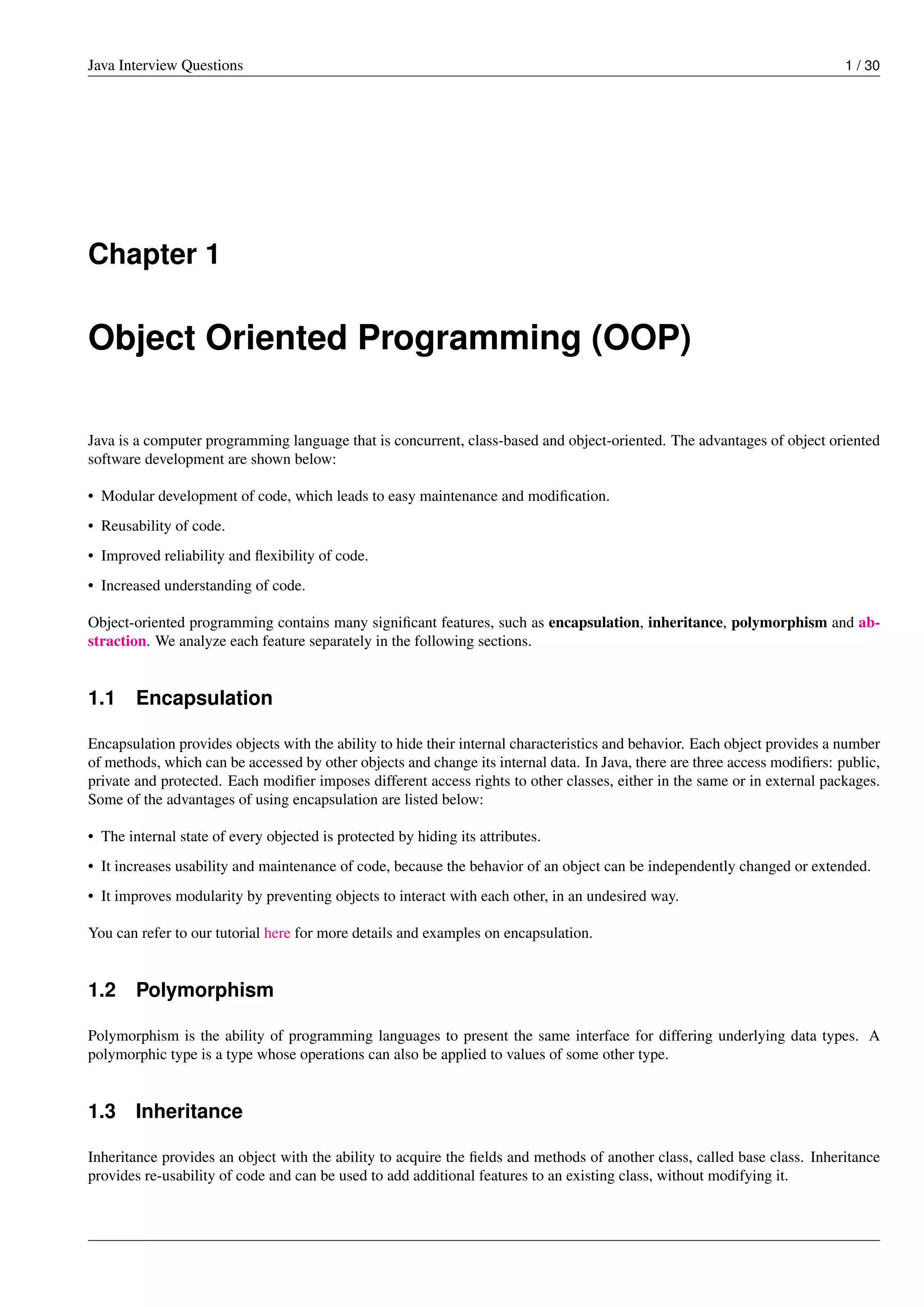 Java Interview Questions 1 / 30
Chapter 1
Object Oriented Programming (OOP)
Java is a computer programming language that is concurrent, class-based and object-oriented. The advantages of object oriented
software development are shown below:
• Modular development of code, which leads to easy maintenance and modiﬁcation.
• Reusability of code.
• Improved reliability and ﬂexibility of code.
• Increased understanding of code.
Object-oriented programming contains many signiﬁcant features, such as encapsulation, inheritance, polymorphism and ab-
straction. We analyze each feature separately in the following sections.
1.1 Encapsulation
Encapsulation provides objects with the ability to hide their internal characteristics and behavior. Each object provides a number
of methods, which can be accessed by other objects and change its internal data. In Java, there are three access modiﬁers: public,
private and protected. Each modiﬁer imposes different access rights to other classes, either in the same or in external packages.
Some of the advantages of using encapsulation are listed below:
• The internal state of every objected is protected by hiding its attributes.
• It increases usability and maintenance of code, because the behavior of an object can be independently changed or extended.
• It improves modularity by preventing objects to interact with each other, in an undesired way.
You can refer to our tutorial here for more details and examples on encapsulation.
1.2 Polymorphism
Polymorphism is the ability of programming languages to present the same interface for differing underlying data types. A
polymorphic type is a type whose operations can also be applied to values of some other type.
1.3 Inheritance
Inheritance provides an object with the ability to acquire the ﬁelds and methods of another class, called base class. Inheritance
provides re-usability of code and can be used to add additional features to an existing class, without modifying it.
 