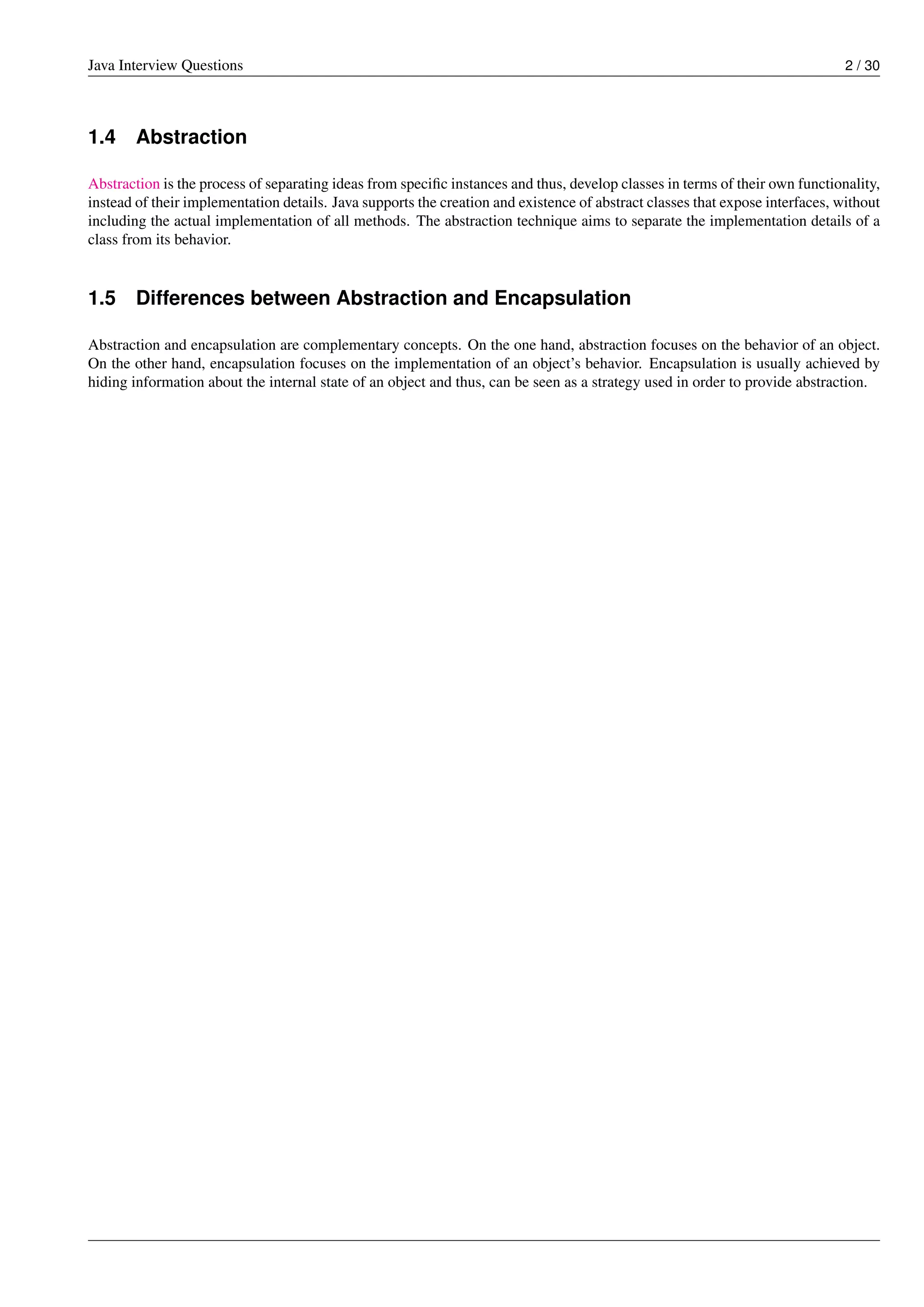 Java Interview Questions 2 / 30
1.4 Abstraction
Abstraction is the process of separating ideas from speciﬁc instances and thus, develop classes in terms of their own functionality,
instead of their implementation details. Java supports the creation and existence of abstract classes that expose interfaces, without
including the actual implementation of all methods. The abstraction technique aims to separate the implementation details of a
class from its behavior.
1.5 Differences between Abstraction and Encapsulation
Abstraction and encapsulation are complementary concepts. On the one hand, abstraction focuses on the behavior of an object.
On the other hand, encapsulation focuses on the implementation of an object’s behavior. Encapsulation is usually achieved by
hiding information about the internal state of an object and thus, can be seen as a strategy used in order to provide abstraction.
 