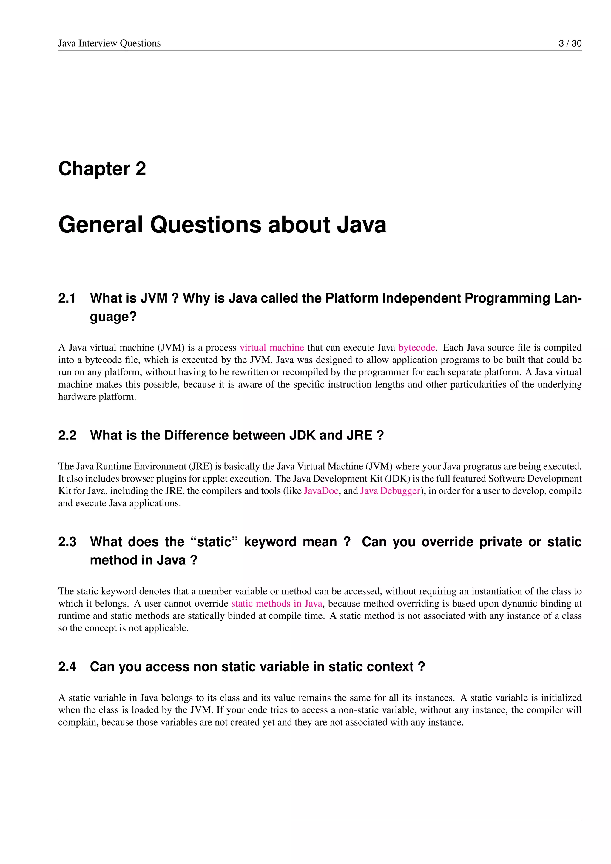 Java Interview Questions 3 / 30
Chapter 2
General Questions about Java
2.1 What is JVM ? Why is Java called the Platform Independent Programming Lan-
guage?
A Java virtual machine (JVM) is a process virtual machine that can execute Java bytecode. Each Java source ﬁle is compiled
into a bytecode ﬁle, which is executed by the JVM. Java was designed to allow application programs to be built that could be
run on any platform, without having to be rewritten or recompiled by the programmer for each separate platform. A Java virtual
machine makes this possible, because it is aware of the speciﬁc instruction lengths and other particularities of the underlying
hardware platform.
2.2 What is the Difference between JDK and JRE ?
The Java Runtime Environment (JRE) is basically the Java Virtual Machine (JVM) where your Java programs are being executed.
It also includes browser plugins for applet execution. The Java Development Kit (JDK) is the full featured Software Development
Kit for Java, including the JRE, the compilers and tools (like JavaDoc, and Java Debugger), in order for a user to develop, compile
and execute Java applications.
2.3 What does the “static” keyword mean ? Can you override private or static
method in Java ?
The static keyword denotes that a member variable or method can be accessed, without requiring an instantiation of the class to
which it belongs. A user cannot override static methods in Java, because method overriding is based upon dynamic binding at
runtime and static methods are statically binded at compile time. A static method is not associated with any instance of a class
so the concept is not applicable.
2.4 Can you access non static variable in static context ?
A static variable in Java belongs to its class and its value remains the same for all its instances. A static variable is initialized
when the class is loaded by the JVM. If your code tries to access a non-static variable, without any instance, the compiler will
complain, because those variables are not created yet and they are not associated with any instance.
 