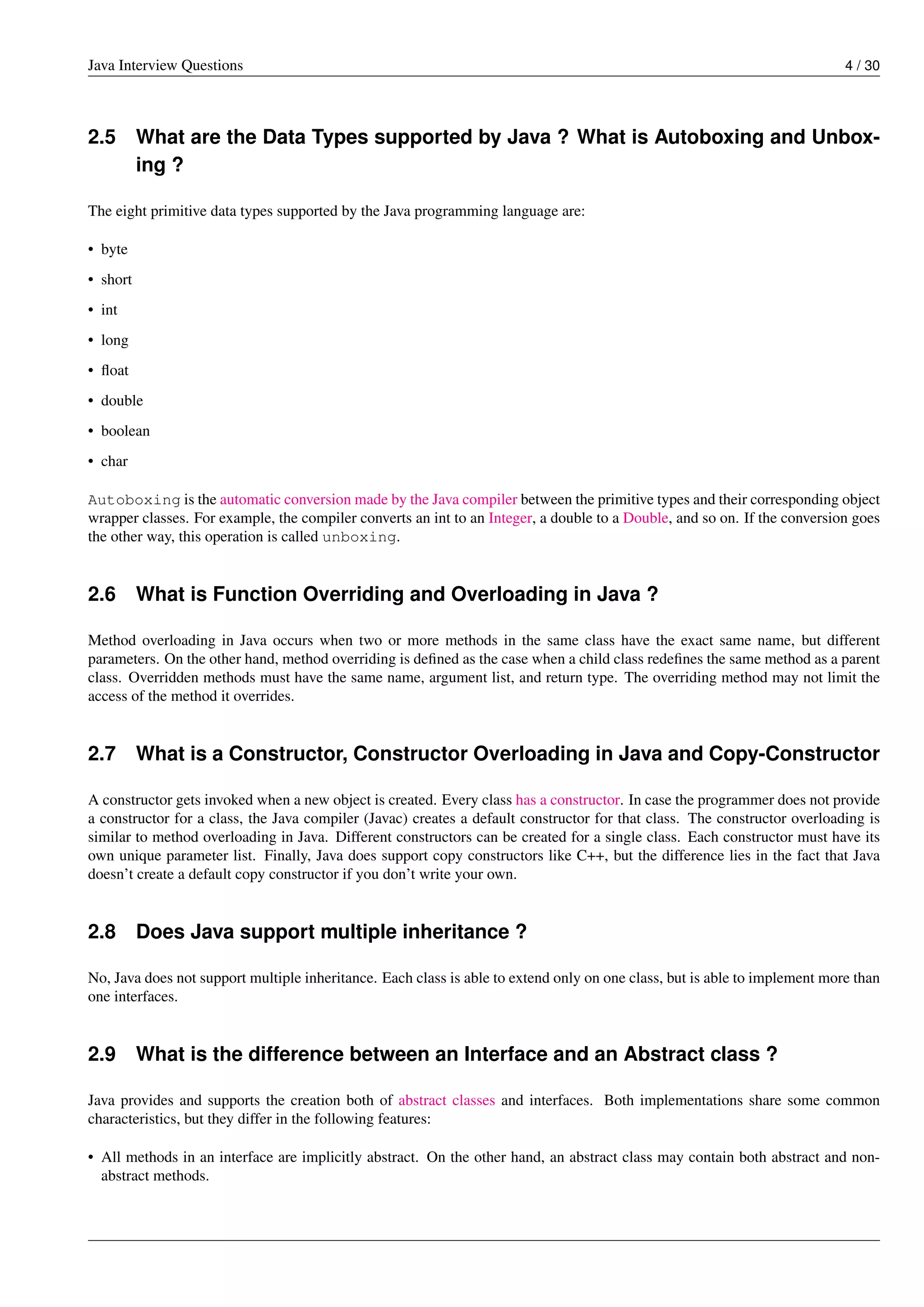 Java Interview Questions 4 / 30
2.5 What are the Data Types supported by Java ? What is Autoboxing and Unbox-
ing ?
The eight primitive data types supported by the Java programming language are:
• byte
• short
• int
• long
• ﬂoat
• double
• boolean
• char
Autoboxing is the automatic conversion made by the Java compiler between the primitive types and their corresponding object
wrapper classes. For example, the compiler converts an int to an Integer, a double to a Double, and so on. If the conversion goes
the other way, this operation is called unboxing.
2.6 What is Function Overriding and Overloading in Java ?
Method overloading in Java occurs when two or more methods in the same class have the exact same name, but different
parameters. On the other hand, method overriding is deﬁned as the case when a child class redeﬁnes the same method as a parent
class. Overridden methods must have the same name, argument list, and return type. The overriding method may not limit the
access of the method it overrides.
2.7 What is a Constructor, Constructor Overloading in Java and Copy-Constructor
A constructor gets invoked when a new object is created. Every class has a constructor. In case the programmer does not provide
a constructor for a class, the Java compiler (Javac) creates a default constructor for that class. The constructor overloading is
similar to method overloading in Java. Different constructors can be created for a single class. Each constructor must have its
own unique parameter list. Finally, Java does support copy constructors like C++, but the difference lies in the fact that Java
doesn’t create a default copy constructor if you don’t write your own.
2.8 Does Java support multiple inheritance ?
No, Java does not support multiple inheritance. Each class is able to extend only on one class, but is able to implement more than
one interfaces.
2.9 What is the difference between an Interface and an Abstract class ?
Java provides and supports the creation both of abstract classes and interfaces. Both implementations share some common
characteristics, but they differ in the following features:
• All methods in an interface are implicitly abstract. On the other hand, an abstract class may contain both abstract and non-
abstract methods.
 