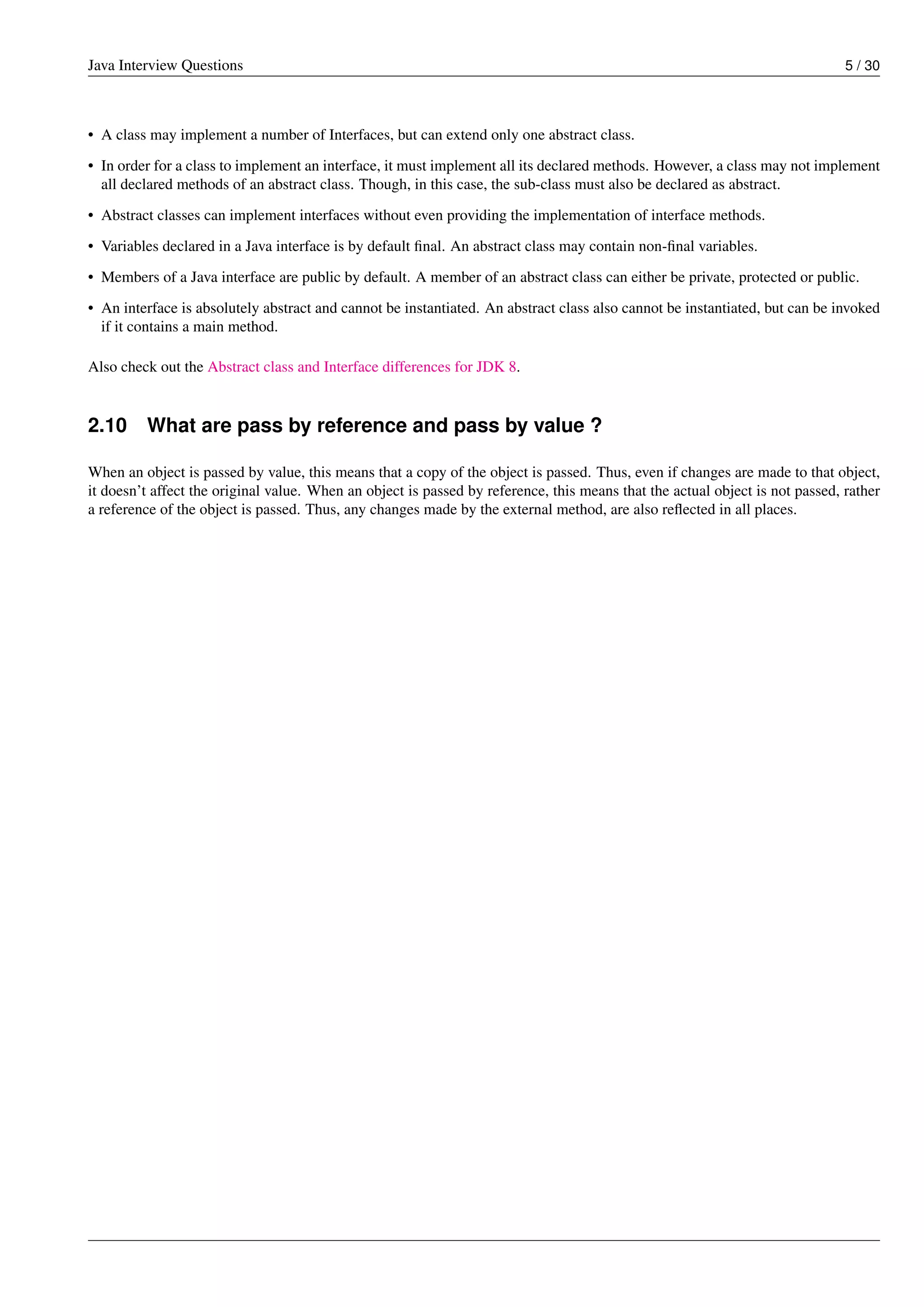 Java Interview Questions 5 / 30
• A class may implement a number of Interfaces, but can extend only one abstract class.
• In order for a class to implement an interface, it must implement all its declared methods. However, a class may not implement
all declared methods of an abstract class. Though, in this case, the sub-class must also be declared as abstract.
• Abstract classes can implement interfaces without even providing the implementation of interface methods.
• Variables declared in a Java interface is by default ﬁnal. An abstract class may contain non-ﬁnal variables.
• Members of a Java interface are public by default. A member of an abstract class can either be private, protected or public.
• An interface is absolutely abstract and cannot be instantiated. An abstract class also cannot be instantiated, but can be invoked
if it contains a main method.
Also check out the Abstract class and Interface differences for JDK 8.
2.10 What are pass by reference and pass by value ?
When an object is passed by value, this means that a copy of the object is passed. Thus, even if changes are made to that object,
it doesn’t affect the original value. When an object is passed by reference, this means that the actual object is not passed, rather
a reference of the object is passed. Thus, any changes made by the external method, are also reﬂected in all places.
 