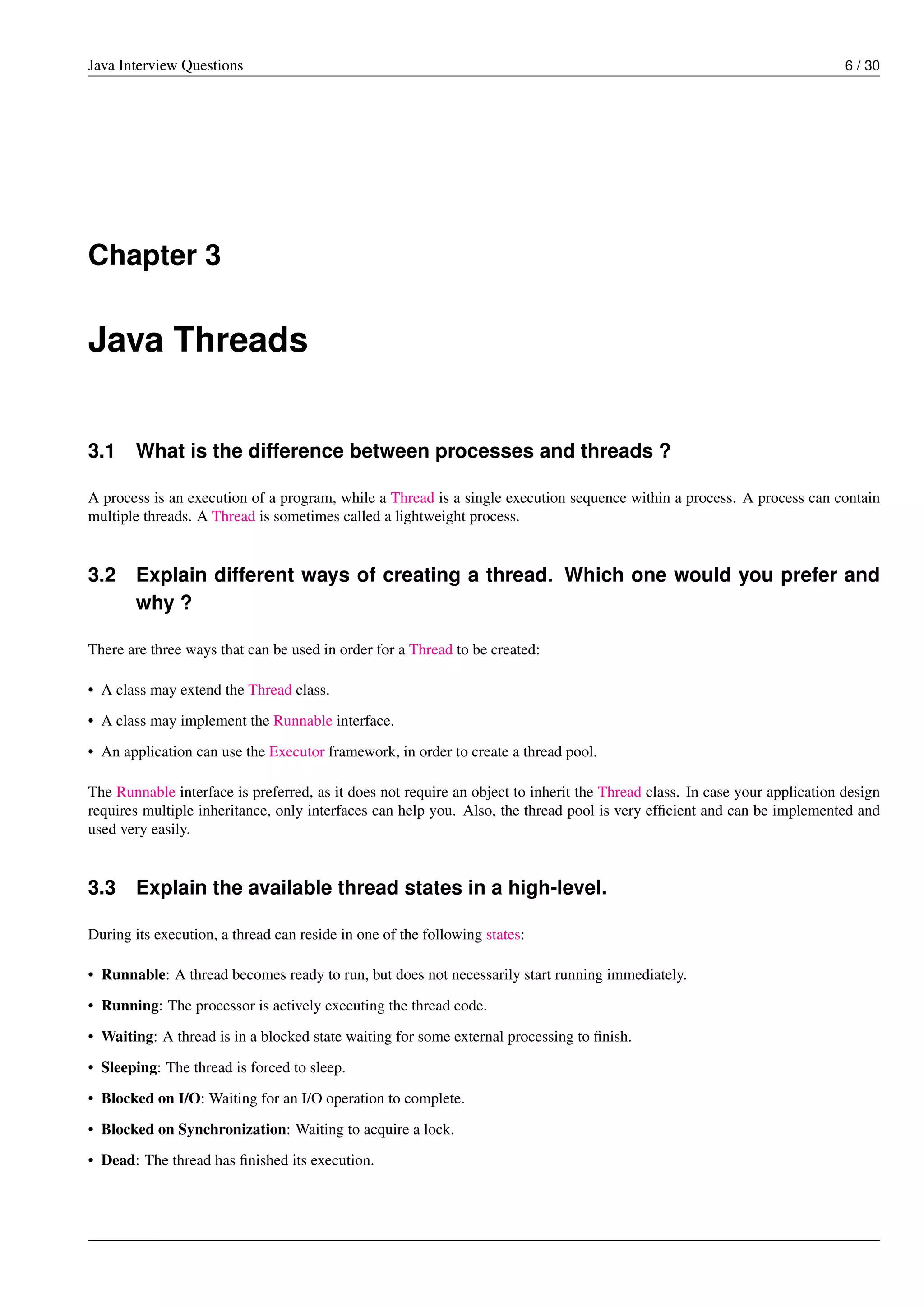 Java Interview Questions 6 / 30
Chapter 3
Java Threads
3.1 What is the difference between processes and threads ?
A process is an execution of a program, while a Thread is a single execution sequence within a process. A process can contain
multiple threads. A Thread is sometimes called a lightweight process.
3.2 Explain different ways of creating a thread. Which one would you prefer and
why ?
There are three ways that can be used in order for a Thread to be created:
• A class may extend the Thread class.
• A class may implement the Runnable interface.
• An application can use the Executor framework, in order to create a thread pool.
The Runnable interface is preferred, as it does not require an object to inherit the Thread class. In case your application design
requires multiple inheritance, only interfaces can help you. Also, the thread pool is very efﬁcient and can be implemented and
used very easily.
3.3 Explain the available thread states in a high-level.
During its execution, a thread can reside in one of the following states:
• Runnable: A thread becomes ready to run, but does not necessarily start running immediately.
• Running: The processor is actively executing the thread code.
• Waiting: A thread is in a blocked state waiting for some external processing to ﬁnish.
• Sleeping: The thread is forced to sleep.
• Blocked on I/O: Waiting for an I/O operation to complete.
• Blocked on Synchronization: Waiting to acquire a lock.
• Dead: The thread has ﬁnished its execution.
 