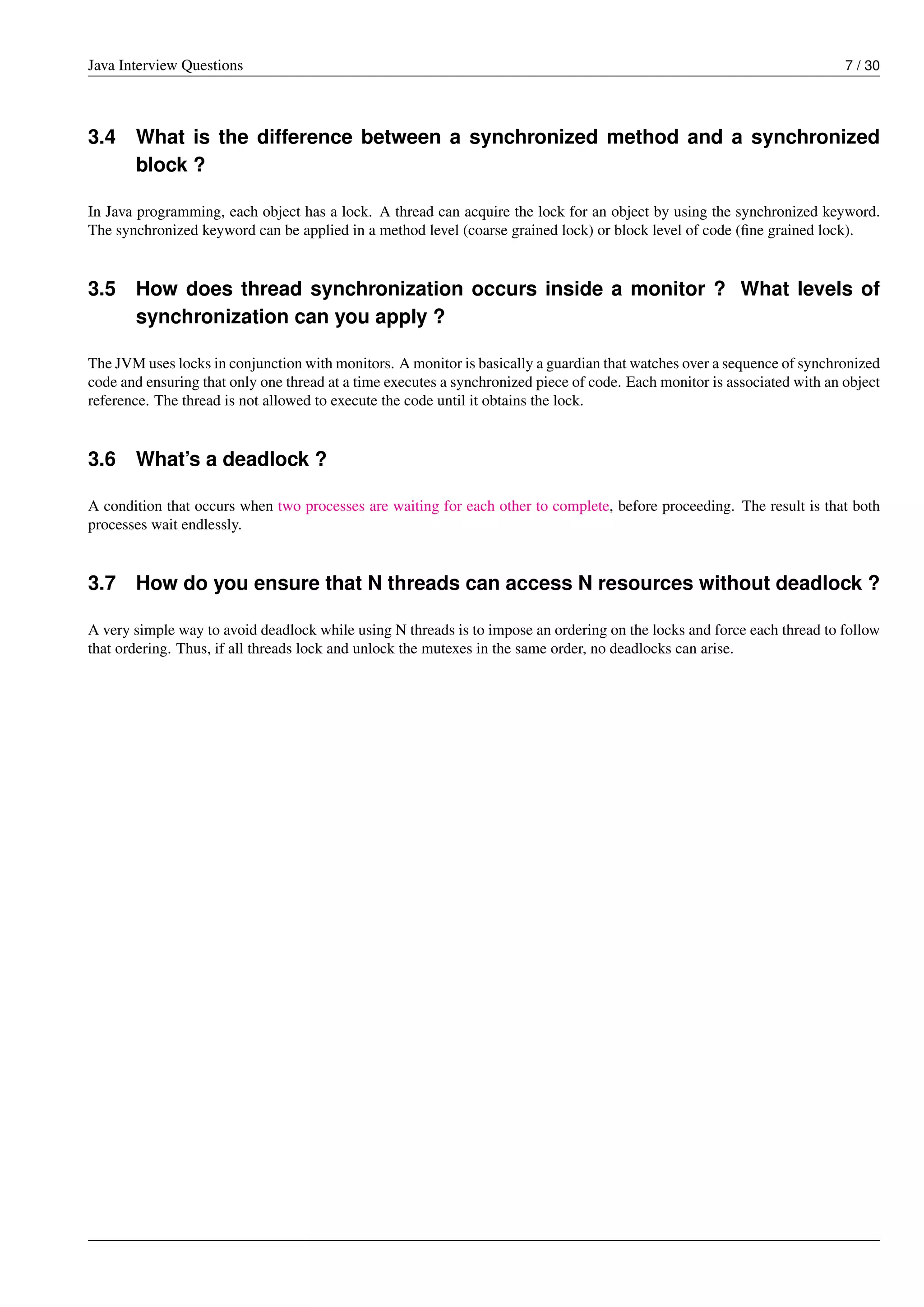 Java Interview Questions 7 / 30
3.4 What is the difference between a synchronized method and a synchronized
block ?
In Java programming, each object has a lock. A thread can acquire the lock for an object by using the synchronized keyword.
The synchronized keyword can be applied in a method level (coarse grained lock) or block level of code (ﬁne grained lock).
3.5 How does thread synchronization occurs inside a monitor ? What levels of
synchronization can you apply ?
The JVM uses locks in conjunction with monitors. A monitor is basically a guardian that watches over a sequence of synchronized
code and ensuring that only one thread at a time executes a synchronized piece of code. Each monitor is associated with an object
reference. The thread is not allowed to execute the code until it obtains the lock.
3.6 What’s a deadlock ?
A condition that occurs when two processes are waiting for each other to complete, before proceeding. The result is that both
processes wait endlessly.
3.7 How do you ensure that N threads can access N resources without deadlock ?
A very simple way to avoid deadlock while using N threads is to impose an ordering on the locks and force each thread to follow
that ordering. Thus, if all threads lock and unlock the mutexes in the same order, no deadlocks can arise.
 