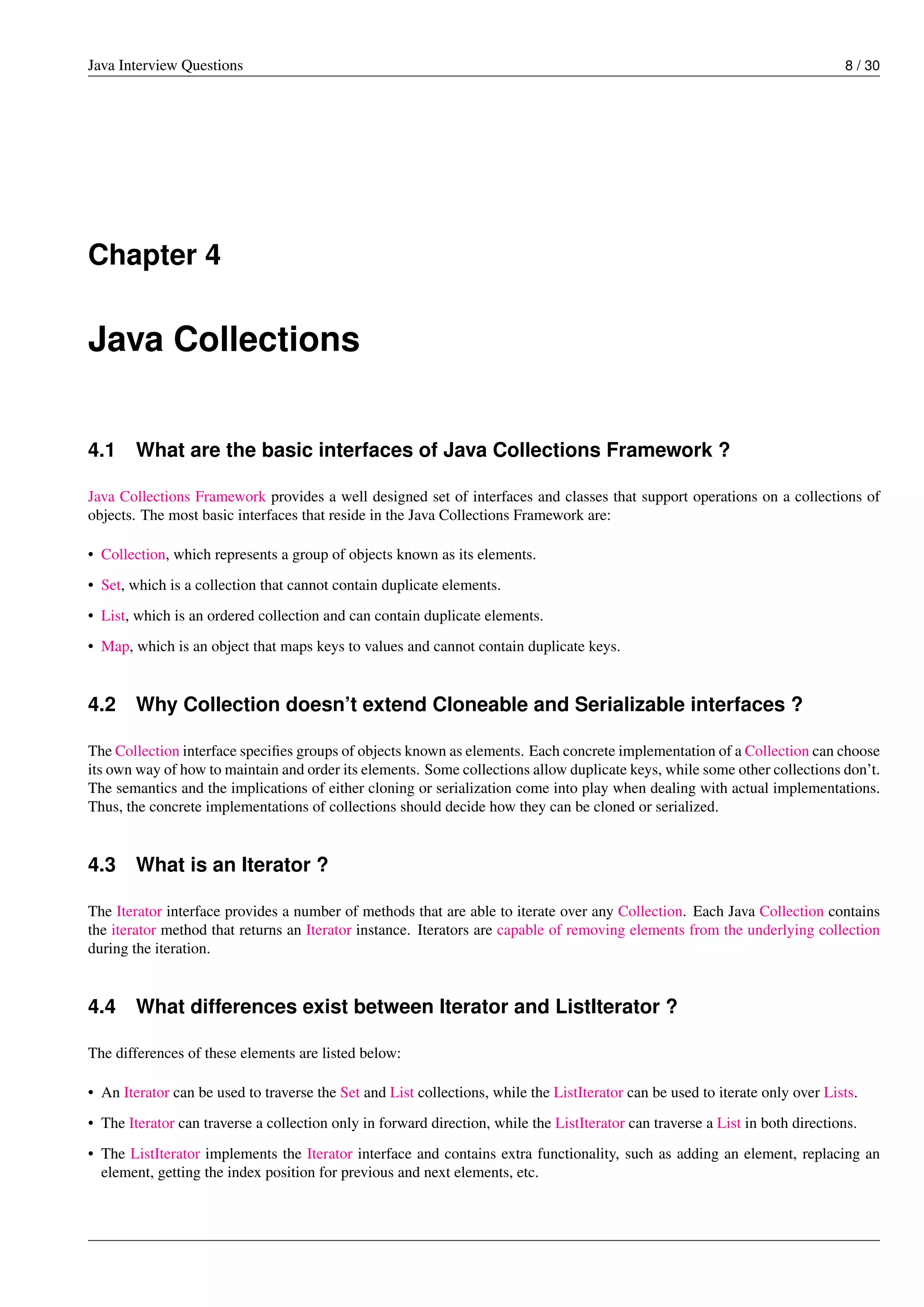 Java Interview Questions 8 / 30
Chapter 4
Java Collections
4.1 What are the basic interfaces of Java Collections Framework ?
Java Collections Framework provides a well designed set of interfaces and classes that support operations on a collections of
objects. The most basic interfaces that reside in the Java Collections Framework are:
• Collection, which represents a group of objects known as its elements.
• Set, which is a collection that cannot contain duplicate elements.
• List, which is an ordered collection and can contain duplicate elements.
• Map, which is an object that maps keys to values and cannot contain duplicate keys.
4.2 Why Collection doesn’t extend Cloneable and Serializable interfaces ?
The Collection interface speciﬁes groups of objects known as elements. Each concrete implementation of a Collection can choose
its own way of how to maintain and order its elements. Some collections allow duplicate keys, while some other collections don’t.
The semantics and the implications of either cloning or serialization come into play when dealing with actual implementations.
Thus, the concrete implementations of collections should decide how they can be cloned or serialized.
4.3 What is an Iterator ?
The Iterator interface provides a number of methods that are able to iterate over any Collection. Each Java Collection contains
the iterator method that returns an Iterator instance. Iterators are capable of removing elements from the underlying collection
during the iteration.
4.4 What differences exist between Iterator and ListIterator ?
The differences of these elements are listed below:
• An Iterator can be used to traverse the Set and List collections, while the ListIterator can be used to iterate only over Lists.
• The Iterator can traverse a collection only in forward direction, while the ListIterator can traverse a List in both directions.
• The ListIterator implements the Iterator interface and contains extra functionality, such as adding an element, replacing an
element, getting the index position for previous and next elements, etc.
 