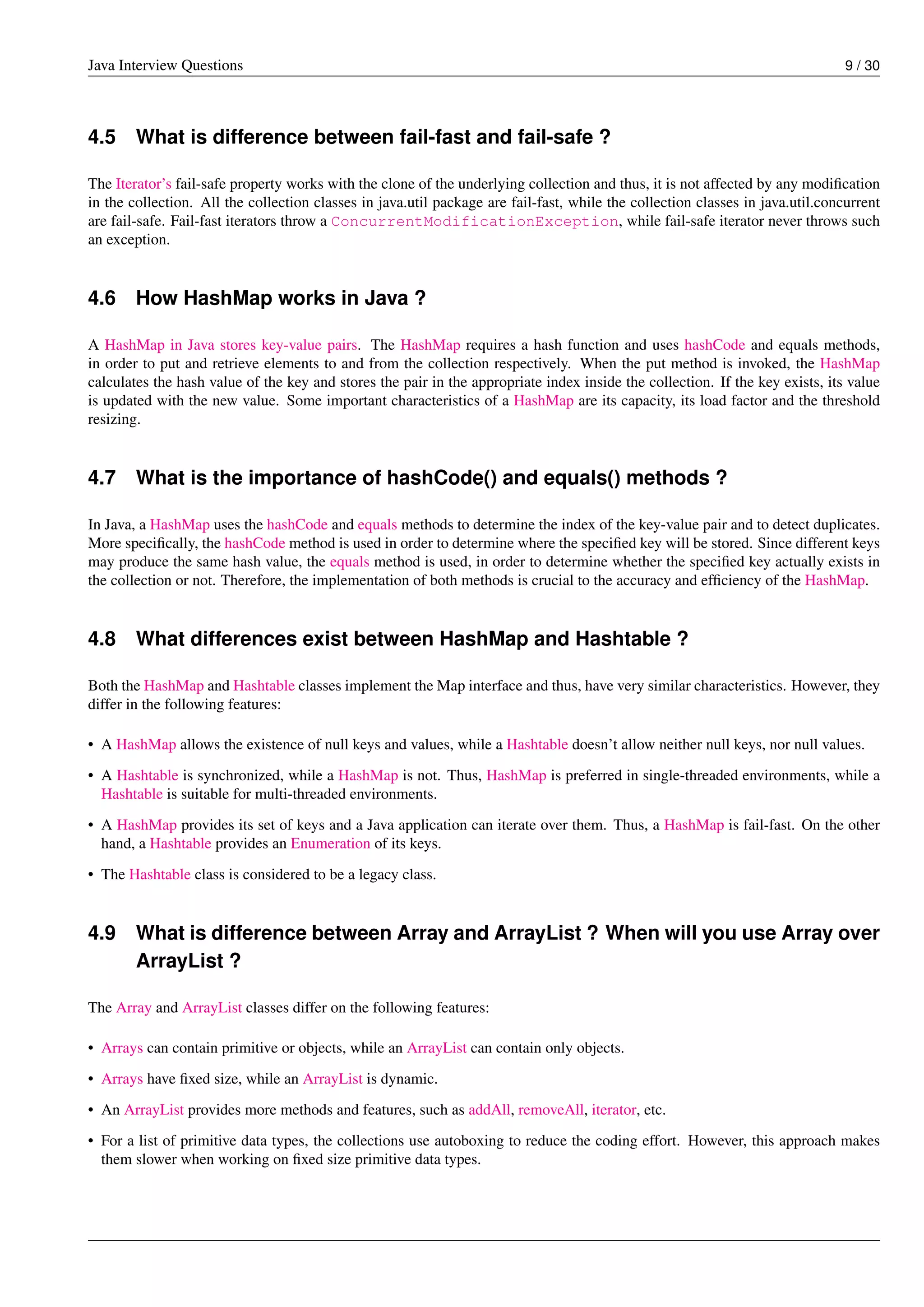 Java Interview Questions 9 / 30
4.5 What is difference between fail-fast and fail-safe ?
The Iterator’s fail-safe property works with the clone of the underlying collection and thus, it is not affected by any modiﬁcation
in the collection. All the collection classes in java.util package are fail-fast, while the collection classes in java.util.concurrent
are fail-safe. Fail-fast iterators throw a ConcurrentModificationException, while fail-safe iterator never throws such
an exception.
4.6 How HashMap works in Java ?
A HashMap in Java stores key-value pairs. The HashMap requires a hash function and uses hashCode and equals methods,
in order to put and retrieve elements to and from the collection respectively. When the put method is invoked, the HashMap
calculates the hash value of the key and stores the pair in the appropriate index inside the collection. If the key exists, its value
is updated with the new value. Some important characteristics of a HashMap are its capacity, its load factor and the threshold
resizing.
4.7 What is the importance of hashCode() and equals() methods ?
In Java, a HashMap uses the hashCode and equals methods to determine the index of the key-value pair and to detect duplicates.
More speciﬁcally, the hashCode method is used in order to determine where the speciﬁed key will be stored. Since different keys
may produce the same hash value, the equals method is used, in order to determine whether the speciﬁed key actually exists in
the collection or not. Therefore, the implementation of both methods is crucial to the accuracy and efﬁciency of the HashMap.
4.8 What differences exist between HashMap and Hashtable ?
Both the HashMap and Hashtable classes implement the Map interface and thus, have very similar characteristics. However, they
differ in the following features:
• A HashMap allows the existence of null keys and values, while a Hashtable doesn’t allow neither null keys, nor null values.
• A Hashtable is synchronized, while a HashMap is not. Thus, HashMap is preferred in single-threaded environments, while a
Hashtable is suitable for multi-threaded environments.
• A HashMap provides its set of keys and a Java application can iterate over them. Thus, a HashMap is fail-fast. On the other
hand, a Hashtable provides an Enumeration of its keys.
• The Hashtable class is considered to be a legacy class.
4.9 What is difference between Array and ArrayList ? When will you use Array over
ArrayList ?
The Array and ArrayList classes differ on the following features:
• Arrays can contain primitive or objects, while an ArrayList can contain only objects.
• Arrays have ﬁxed size, while an ArrayList is dynamic.
• An ArrayList provides more methods and features, such as addAll, removeAll, iterator, etc.
• For a list of primitive data types, the collections use autoboxing to reduce the coding effort. However, this approach makes
them slower when working on ﬁxed size primitive data types.
 
