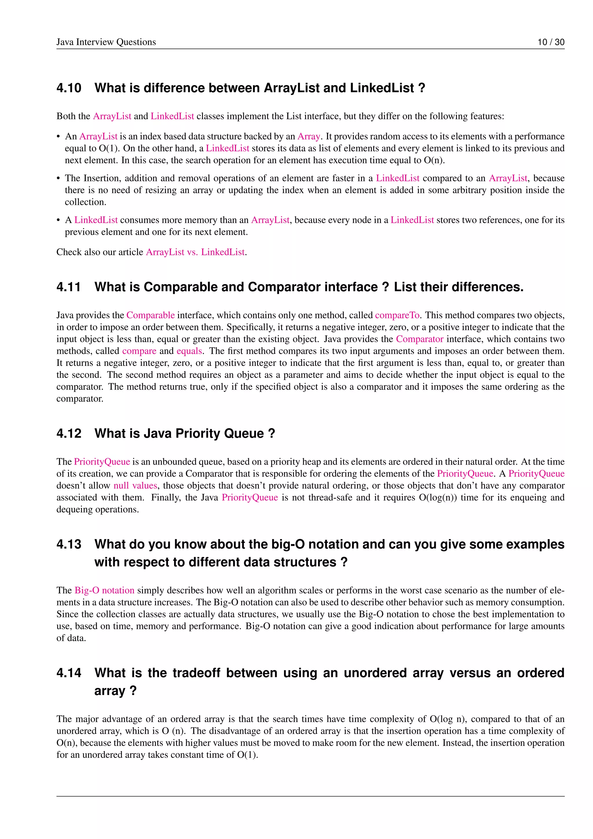 Java Interview Questions 10 / 30
4.10 What is difference between ArrayList and LinkedList ?
Both the ArrayList and LinkedList classes implement the List interface, but they differ on the following features:
• An ArrayList is an index based data structure backed by an Array. It provides random access to its elements with a performance
equal to O(1). On the other hand, a LinkedList stores its data as list of elements and every element is linked to its previous and
next element. In this case, the search operation for an element has execution time equal to O(n).
• The Insertion, addition and removal operations of an element are faster in a LinkedList compared to an ArrayList, because
there is no need of resizing an array or updating the index when an element is added in some arbitrary position inside the
collection.
• A LinkedList consumes more memory than an ArrayList, because every node in a LinkedList stores two references, one for its
previous element and one for its next element.
Check also our article ArrayList vs. LinkedList.
4.11 What is Comparable and Comparator interface ? List their differences.
Java provides the Comparable interface, which contains only one method, called compareTo. This method compares two objects,
in order to impose an order between them. Speciﬁcally, it returns a negative integer, zero, or a positive integer to indicate that the
input object is less than, equal or greater than the existing object. Java provides the Comparator interface, which contains two
methods, called compare and equals. The ﬁrst method compares its two input arguments and imposes an order between them.
It returns a negative integer, zero, or a positive integer to indicate that the ﬁrst argument is less than, equal to, or greater than
the second. The second method requires an object as a parameter and aims to decide whether the input object is equal to the
comparator. The method returns true, only if the speciﬁed object is also a comparator and it imposes the same ordering as the
comparator.
4.12 What is Java Priority Queue ?
The PriorityQueue is an unbounded queue, based on a priority heap and its elements are ordered in their natural order. At the time
of its creation, we can provide a Comparator that is responsible for ordering the elements of the PriorityQueue. A PriorityQueue
doesn’t allow null values, those objects that doesn’t provide natural ordering, or those objects that don’t have any comparator
associated with them. Finally, the Java PriorityQueue is not thread-safe and it requires O(log(n)) time for its enqueing and
dequeing operations.
4.13 What do you know about the big-O notation and can you give some examples
with respect to different data structures ?
The Big-O notation simply describes how well an algorithm scales or performs in the worst case scenario as the number of ele-
ments in a data structure increases. The Big-O notation can also be used to describe other behavior such as memory consumption.
Since the collection classes are actually data structures, we usually use the Big-O notation to chose the best implementation to
use, based on time, memory and performance. Big-O notation can give a good indication about performance for large amounts
of data.
4.14 What is the tradeoff between using an unordered array versus an ordered
array ?
The major advantage of an ordered array is that the search times have time complexity of O(log n), compared to that of an
unordered array, which is O (n). The disadvantage of an ordered array is that the insertion operation has a time complexity of
O(n), because the elements with higher values must be moved to make room for the new element. Instead, the insertion operation
for an unordered array takes constant time of O(1).
 